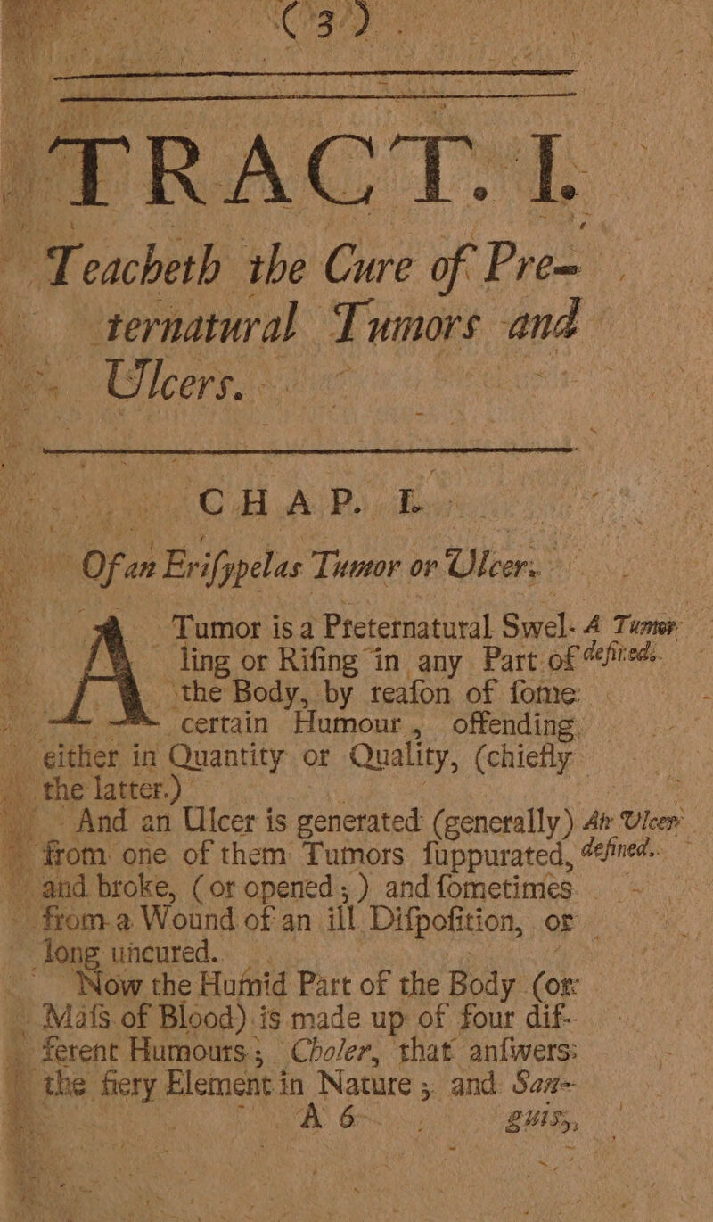 “T oboe ‘i ne Pr Pre y q ternatural Pela and Ulcers. Cc. H A Bi, L per oF an » Evfipelas Tumor or ato | Tumor isa Preternatural Swel: A Tuner: ate or Rifing “in any Part of fed Jf &amp; ‘the Body, by reafon of fome: “A i ™- certain Humour, offending. lines in Quantity or Quality, (chiefly | ule _ the latter.) a And an Ulcer is generated: (generally) At: Ulcer ~ from one of them Tumors fuppurated, “fined and broke, (or opened; ) andfometimes.. - from.a Wound of an ill Difpotition, OF ~ Jong uncured. Now the Humid Part of the Body SF _ Mats of Blood) is made up of four dif- 3 Decent Humours; Choler, that anfwers: ma the fiery Element in 1 Nature 5 and Sant ~ 4