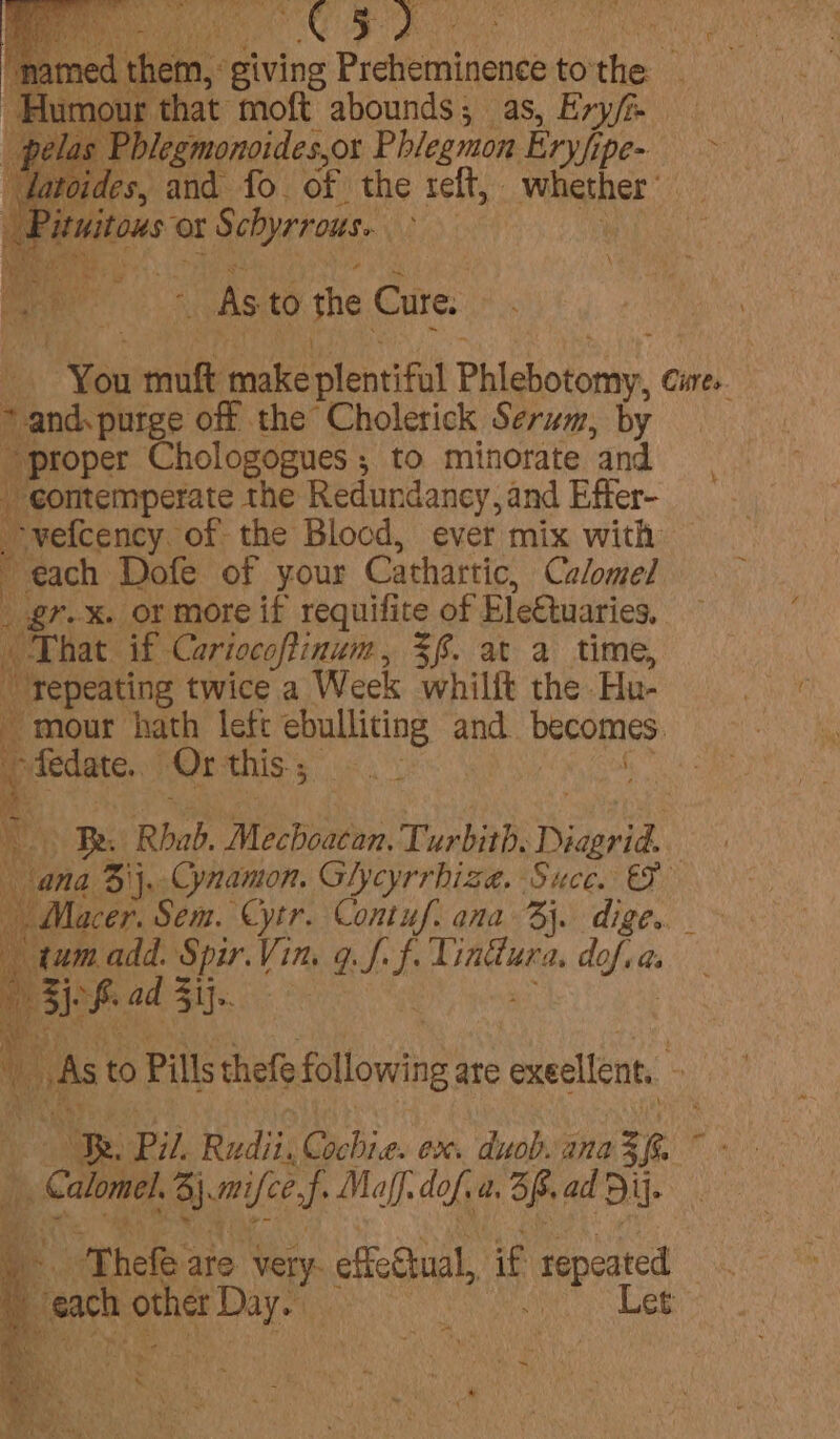 med them, giving Preheminence to'the _ a that moft abounds; as, Ery/e blegmonoides,or Phieamon Eryfi ipe- &gt; des, and fo. of the teft, shoe ses ? | tous ¢ ‘or Schyrrous. | a ar ee j As to the Cure. | You mnie make plentiful Phiehotonty, Cistes. 2 esta off the Cholerick Serum, by _ proper Chologogues ; to minorate ‘and _ eontemperate the Redundancy, and Effer- vefcency of the Blood, ever mix with # each Dofe of your Cathartic, Calomel _ gr. x. or more if requifite of EleGtuaries. ie That if Cariocoftinum, $f. at a time,  Tepeating twice a Week whilft the Hu- - mour hath lefc ebulliting and becomes. i “fedate. Or this ; Mat ‘ 4 Be Rhab. Mecboaten, Turbith, Diaerid ana Bij. Cynamon. Glycyrrhiza. Suce. 2 - Macer. Sem. Cytr. Contuf. ana 3}. dige.. “tum add. Spir. Vin, q. vf I gana dale as e loreal | | iW As to Pills thefe following ate cexecllent, he. ‘Pil adits ei 2 ex. duob. ana ze i rie | Cale Brief Maff. dof. a, 3p. ad Bi. i “Thele are. Me Sak effeStual, if repeated : “ats other Day. , fy he ~