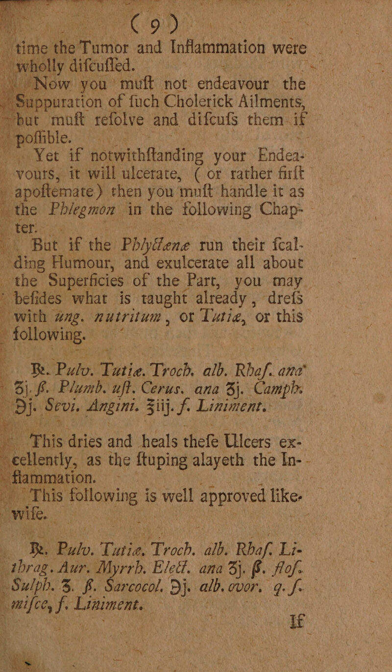 oie difeufled. ie by tak «Now, you muff not. hited air the Suppuration of fuch Cholerick Ailments, “but moft refolve and difeufs them if gee - wYet af bAcvihtbdine your Eudes yours, it will ulcerate, ( or rather firft ’ D apetennstey then you: muft handle it as _ the halen in the following Chap- - if ater: a Bat if the Phiyiene run their fcal- ding Humour, and exulcerate all about the Superficies of the Part, you may. ’ befides what is taught already , drefs i with wg. nutritum, ot Tutie, or this following. Es oO in Tati. Troch, alb. Rhaf ang 4 3). 6. Plumb. uft. Cerus. ana 3j. Camph Di. Sevi, Angin. Ziij. f. Liniment. a This Aries and heals thete Ries ex: ‘ecllently, as the ftuping alayeth the In- - - flammation. re ee his following is ike approved like,’ “wile ats » aa: Pulv Tutie, Troch, alk “Rbaf. ae _thrag. Aur. Myrrh, Eled. ana 3}. B. fig. % Sulph. 3. $. Sarcocol. Dj. alb, gor. 9. ay h pelle f Liniment. any RE r : re i FEF ; } = ; , ’ . t ik yen Ae ~