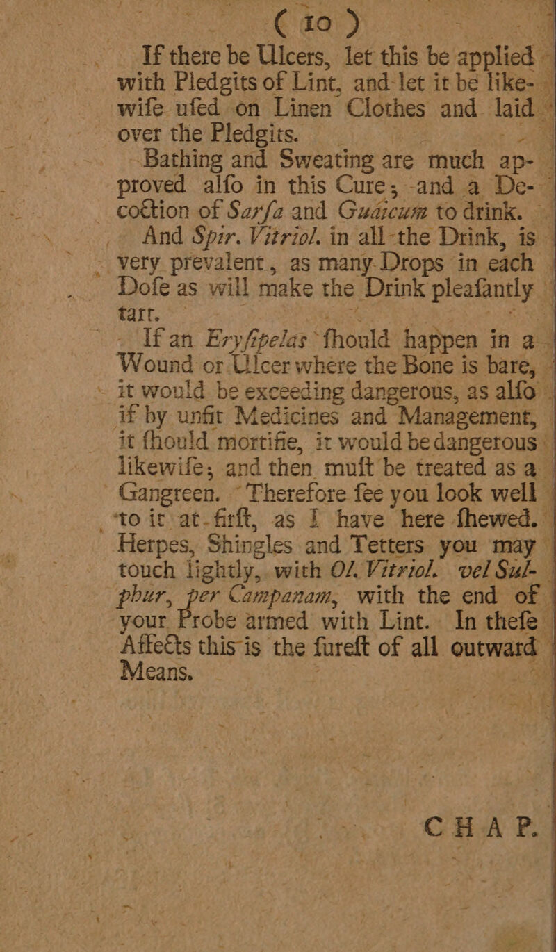 OGG SS aa If there be Ulcers, let this be applied 4 4 with Pledgits of Lint, and: let it be like- — wife ufed on Linen Clothes and laid 4 over the Pledgits. Bathing and Sweating are much ap- proved alfo in this Cure; and a De- __ cottion of Sarfa and Gudicum to drink. _» And Spir. Vitriol. in all-the Drink, is - very prevalent, as many. Drops in each — Dofe as will make the Drink pleafinsly i tarr. ‘ If an Ery/y elas fhould happen in a Wound or Ulcer where the Bone is bare, - ~ it would be exceeding dangerous, as alfo - Af by unfit Medicines and Management, — it fhould mortifie, it would be dangerous ° likewife; and then muft be treated as a : Gangteen. Therefore fee you look well — ‘to it at-firft, as 1 have here fhewed. Herpes, Shingles and Tetters you may touch lightly, with OL Vitriol. vel Sul- phur, per Campanam, with the end of ; your Probe armed with Lint. In thefe © aes this is the furet of all acead: ; cans, CHAP.