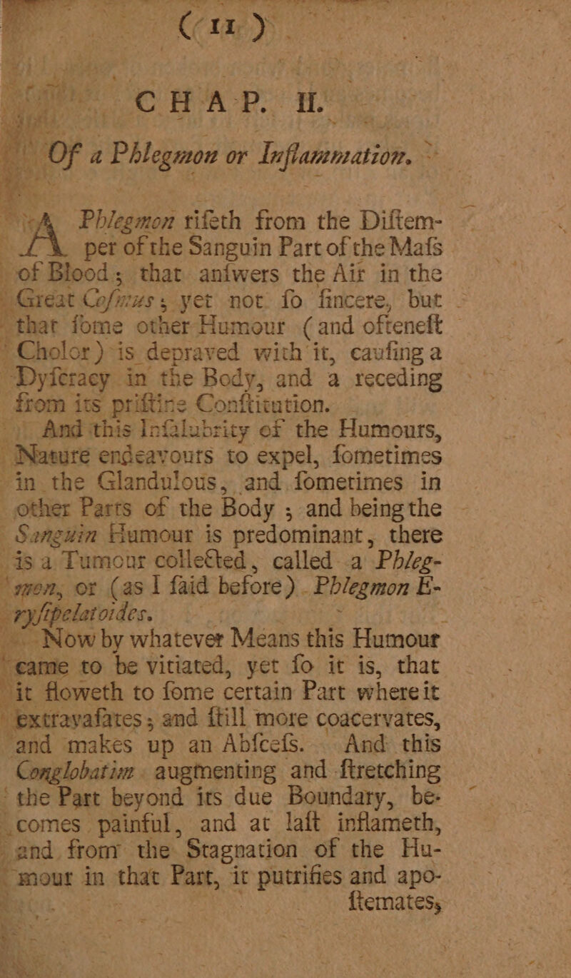 fo aoe oe H la’. Re x | Fe 4 Of a Phlegmnon or belly f= oN Paden tifeth from the Diftem- per of the Sanguin Part of the Mafs of Blood; that an{wers the Air in the Great. Cofn mus, yet not. fo fincere, but - that fome other Humour (and ofteneft — * Cholor ) -is. depraved with it, caufing a “Dyferacy in the Body, and a receding from i its priftine Conftitution. And this Infalubricy ef the Humours, ; “Nature endeavours to expel, fometimes in the Glandulous, and. fometimes in _ other Parts of the Body ; and being the _Sanguin Humour is predominant, there is a Tumonr collefted, called-.a Phieg- ‘won, or (as | faid before). Phlegmon E- ¢ ryipelat oides. . _” Now by whatever Means this Humour “came to be vitiated, yet fo it is, that Ric floweth to fome certain Part where it “ extravafates and {till more coacervates, ‘and makes up an Abfcefs.... And this Conglobatim . augmenting and ftretching the Part beyond its due Boundary, be- comes painful, and at laft inflameth, and from the Stagnation of the Hu- _mour in that Part, it ae and apo- Bac fiemates, : +. e