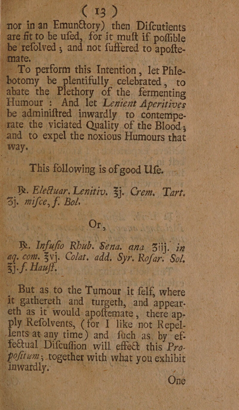 ‘nor inan Emun@ory) then Difcutients are fit to be ufed, for it muft if poffible be refolved ; and not fuffered to apofte- Bee Py CORE Bers perform this Intention , let Phle- “botomy be plentifully. celebrated, to “abate the Plethoty of the. fermenting Humour: And let Lenient Aperitives be adminiftred inwardly to -contempe- “fate the viciated Quality of the Blood; and to expel the noxious Humours that Lek hte: o Hains This following is of good Ufe. — . OB. Elettuar. Lenitiv. 3}. Crem: Tart. By. mifce, f. Bol. -f. Hauf. i __ But as to the Tumour it felf, where it gathereth and turgeth, and appear- th as it would: apoftemate , there ap- ply Refolvents, (for I like not Repel- -lents at any time) and fach as. by ef: ~fe&amp;tual Difenftion will effect this Pro- _ Pofitwm; together with what you exhibit manWardiy 8 Mee os a) aa Sites, 2a One ad, .