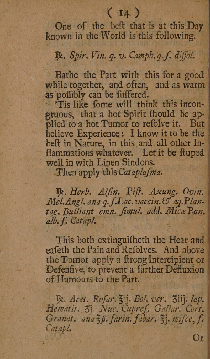 One of the deft that is at this et ts known i in the World is this following. — | Ry, Spir. Vin. q. v. Camph.9.f. diffol. © ' Bathe the Part with this fora Bod while together, and often, and as warm AS poflibly can be fuffered. ~ Tis like fome will think this incon- gruous, that a hot Spirit fhould be ap- plied toa hot Tumor to refolve it. But believe Experience: 1 know it to be the beft in Nature, in this and all other In- flammations whatever. Letit be ftuped ~ well in with Linen Sindons. D hen apply this Cataplafma. Be. Herb. Alfin. Pift. Axung. Ovin. Mel.Angl. anaq.f-Lac. vaccin. © ag.Plan- tag. Bulliant cmn. fimul.-add. Mice Pan. | alb. f Catapl. } | = This both extinguifheth the Heat abi eafeth the Pain and Refolves. And above the Tumor apply a ftrong Intercipient or Defenfive, to prevent a farther Defluxion | of Humours to the Part. | | Be. Acet. ye 5 ij. ‘Bol ver. Siij. lap. Hematit. 3}. Nuc. Cupref. Gallar. Cort. Granat. ana z6, farin. fe 3) mifce, fe iach , Or]