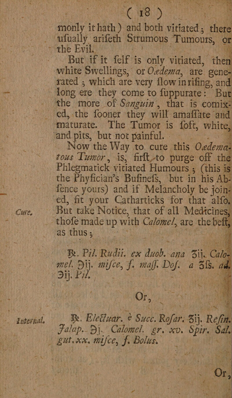 Cure, case f' Co) oe 1 ufually arifeth Sttumous Tumours, or But if it felf is only vitiated, “the white Swellings, or Oedema, are gene- sated ; which are very flowin rifing, and Now the Way to cure this Oedemas tous Tumor, is, firlt,to purge off the Phiegmatick vitiated Humours ; (this is fence yours) and if Melancholy be join: ed, fit your Catharticks for that alfo, } as thus; Meggett 4 Re. Pil, Rudi. Cx sha ana 1 Bik C Calos mel. Di}, ie cA mal} ve a Bf. ade Or, Soli a Re, ‘Blettuar. ¢ b Sick. Rofar: aij. Pall th Falap..B\. Calomel. gr. xv. Spir. oe | eet. xv cha f. Bolus.