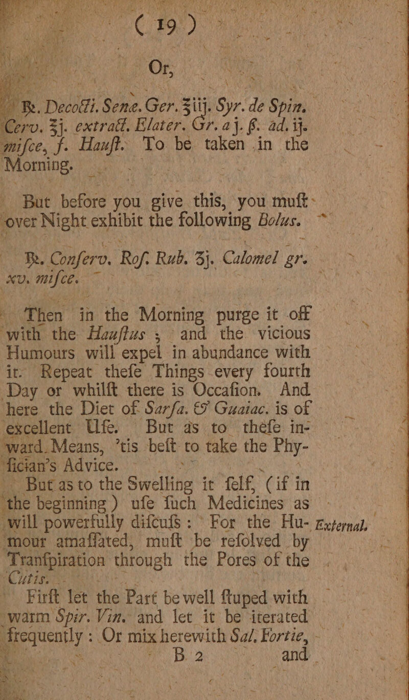 Cerv. 3 3). extratt, Elater. Gr. aj. §. ad. i. mifce, f. Hanft. To be taken in the Morning. A cide before you give this, you muft: over Night exhibit the following Bolus. - xD. is 4 Then | in the Morning purge it off ‘with the Hauffus , and the vicious Humours will expel in abundance with it Repeat thefe Things every fourth Day or whilft there is Occafion. And here the Diet of Sarfa. &amp; Guaiac. is of excellent Ufe. But as to thefe in- “ward. Means, ’tis beft- to take the Phy- fician’ S$ Advice. - But as to the Swelling it fel f ‘Cif 3 in ‘mour amaffated, muft be refolved by ~~, RC UES Firft let the Part be well ftuped with