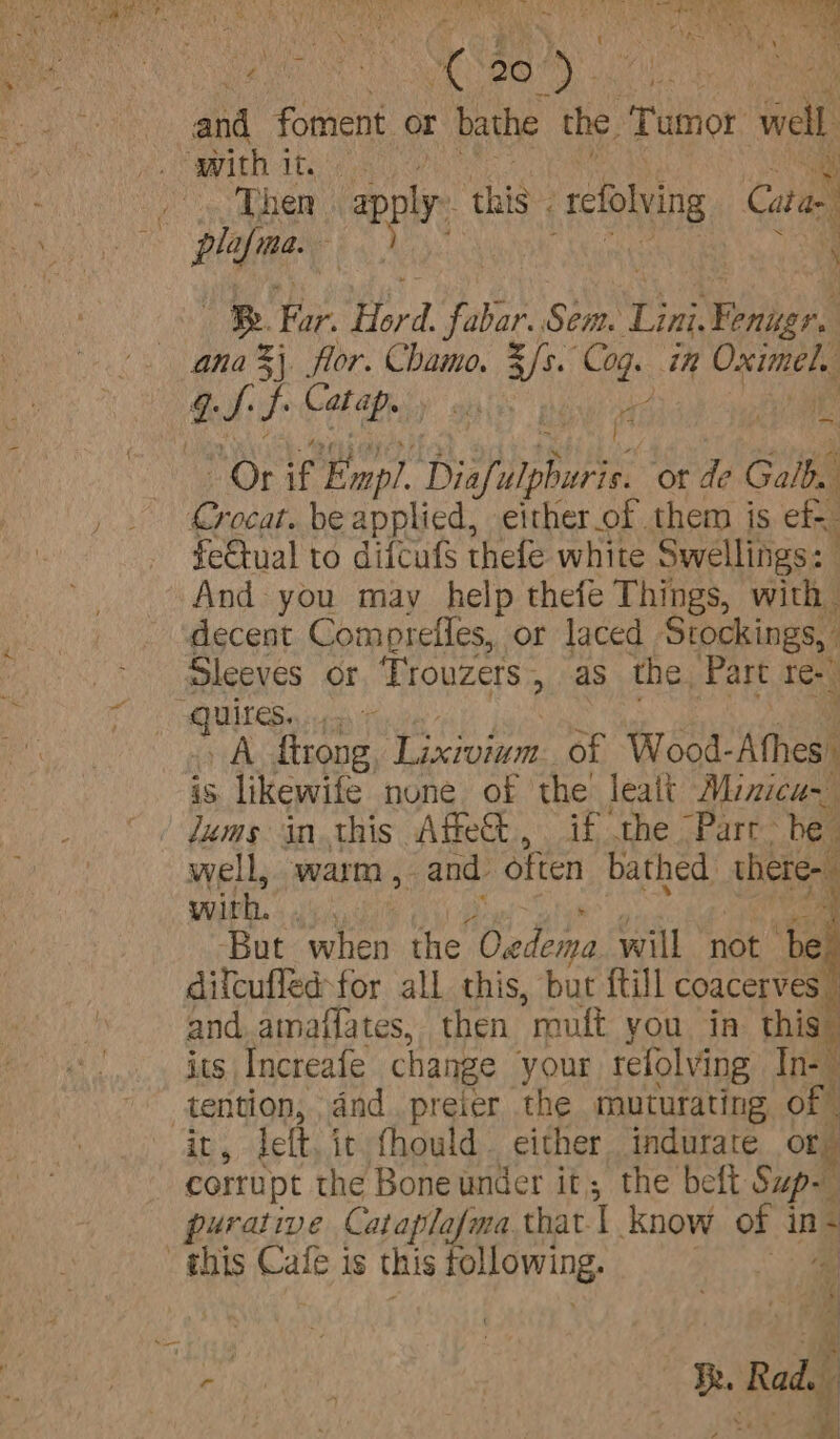 a Kee eee Oe ae we | and foment or bathe the. Tumor ae With itis ; . Then ap, this’, tefolving Catae i pla a. Be Far. Ped faba Sei. mae ies ana %\ flor. Chamo. AA Le in Oximel. aS bel ite: , La f Or if Ennpl. Digfulphuri, ot de alba Crocat. be applied, either_of them is cf fe€tual to diftufs thefe white Swellings: And you may help thefe Things, with decent Comprefles, or laced Stockings, , Sleeves or Trouzers , as the. Part re- ‘Qutes. wat , A ftrong. Lixiviam. of Wood- Atheal is likewife none of the’ leatt Minicu- Jums in this Affe, if the Parr. he. well, warm , _ and often bathed there with. syhats my But when the Wadena will not be difcufled:for all this, but {till coacerves ” and. amaffates, then roult you in this its Increafe change your refolving In- aioe, dnd preier the muturating of | ; , lett it fhould. either indurate ong Sortpt the Bone under it, the beft Sup- purative Cataplafma thar. | Know of in- this nee 1s this following, 4 * a) ‘fa Uae Ik. Rad. a R ite ie