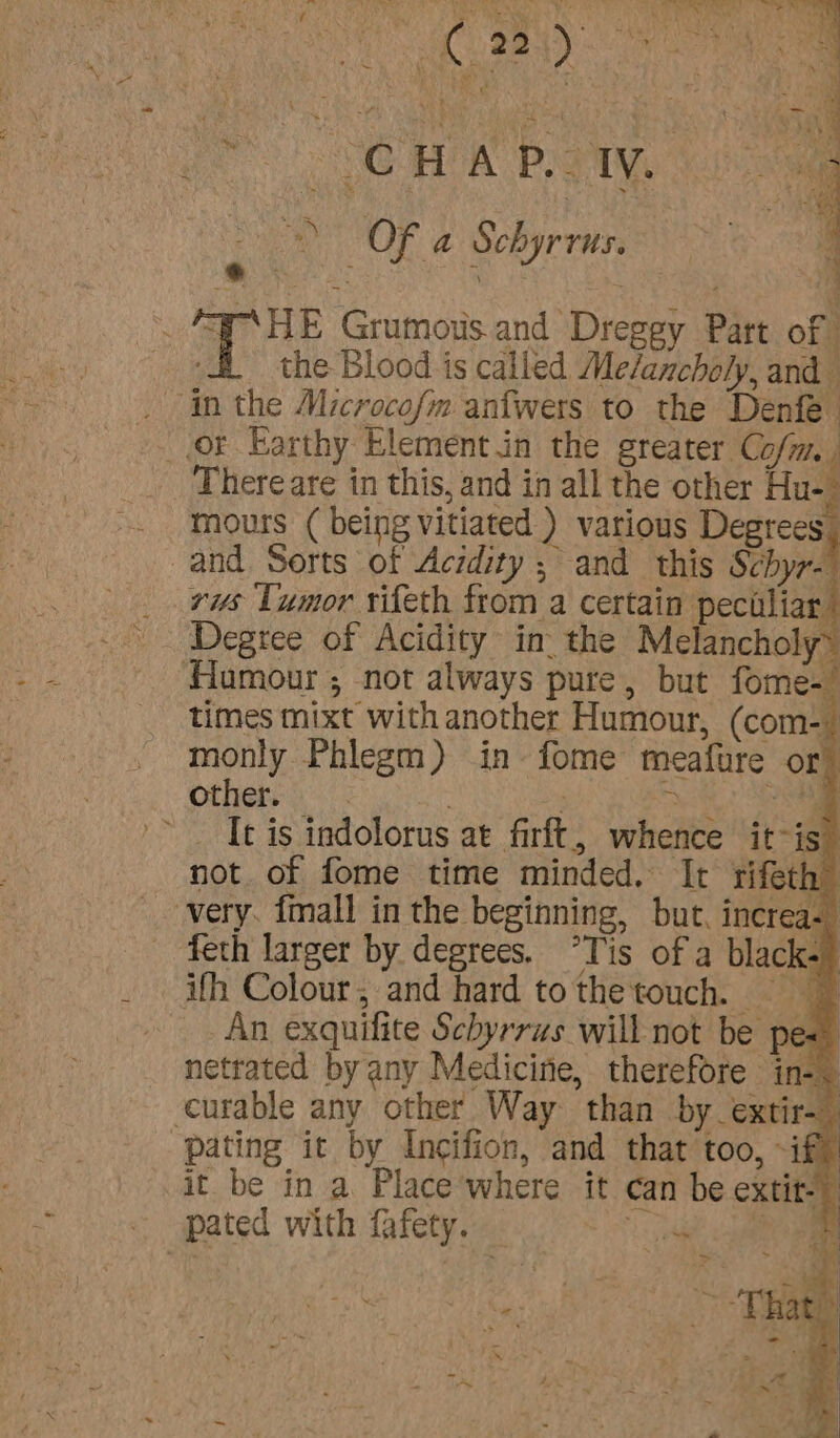 Sopa a ‘ aie FN ORT bye RCD em iby MRO oe Die od ck. ‘  rah re f ‘ , rf a3 a.” , + b Ma ‘ ~ ‘ 4 a th 7 ) 22-4 se po ae , Cy ' oar ees v a ale ‘ wv iaty &gt; , wan r ? My ae Ou * a, Yi A ¥ - : : ; F vel bar We) hey CHW Baty &gt;) OF a Schyrrus. * ok v4 ait Grumous and Dreggy Part of the Blood is called Me/anchely, and _ in the Microcofm anfwers to the Denfe or Earthy Elementin the greater Co/m. . There are in this, and in all the other Hue mours ( being vitiated ) various Degrees and Sorts of Acidity ; and this Schyr- vs Tumor rifeth from a certain peciliar Other... : a 4 It is indolorus at firft, whence it-is” not of fome time minded. It rifeth” very. fmall in the beginning, but. increa- feth larger by degrees. “Tis of a black.) ifh Colour, and hard tothetouch. An exquilite Schyrrus will not be pe« netrated by any Medicine, therefore in-&lt; curable any other Way than by extir-— pating it by Incifion, and that too, if) it be in a Place where it can be extit-) pated with fafety. — ee a