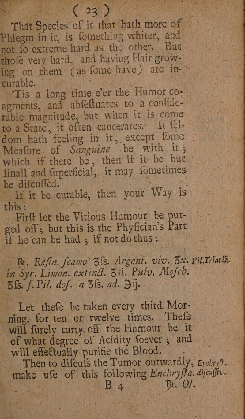 ~ That Species of it that hath mote of - Phiegm in ir, is fomething whiter, and ag not fo extreme-hard as. the other... But er ae thofe very hard, and having Hair grow- ing on them (as tome have) ate in-&gt; . curable. -- iets. wi? etn Tis a long time eer the Humor co- aements, and abfeftuates to a confide- sable magnitude, but when it is come to aState, it often cancerates. Ic fel. dom hath feeling in it, except fome - Meafure. of Sanguine be with it; .. which if there be, then if ic be but {mall and fuperficial,. it may fometimes ie i be difcuffed. | s i Tf it be curable, then your Way is Se oe a eae ee \ . Firft let the Vitious Humour’ be pur- ged off; but this is the Phyfician’s Part if he can be had ; if not do thus = ‘b te af £ ts ee ton A Si See A OER ke aA Oe Me nr eed ree pant Oe oy ep ee ays me * iF eS Re Ce, ah Re PERM PAR Os gt May ah i = % ah ~ + Y R. Réjin. feamo’ 35S. Argent. viv. 3x: Pil Triari in Syr. Limon. extind. 311. Pulv, Mofch. BMS. f. Pil. dof. a Bis. ad. Di. Let thefe be taken every third Mor- ning, for ten or twelve times. . Thefe will furely carty.off the Humour be it — of what degree of Acidity foever ; and » ~ will effeftually purifie the Blood. = - Then to difenfs the Tumor outwardly, Enetryt.. ee 0a B dtd Be, O/.