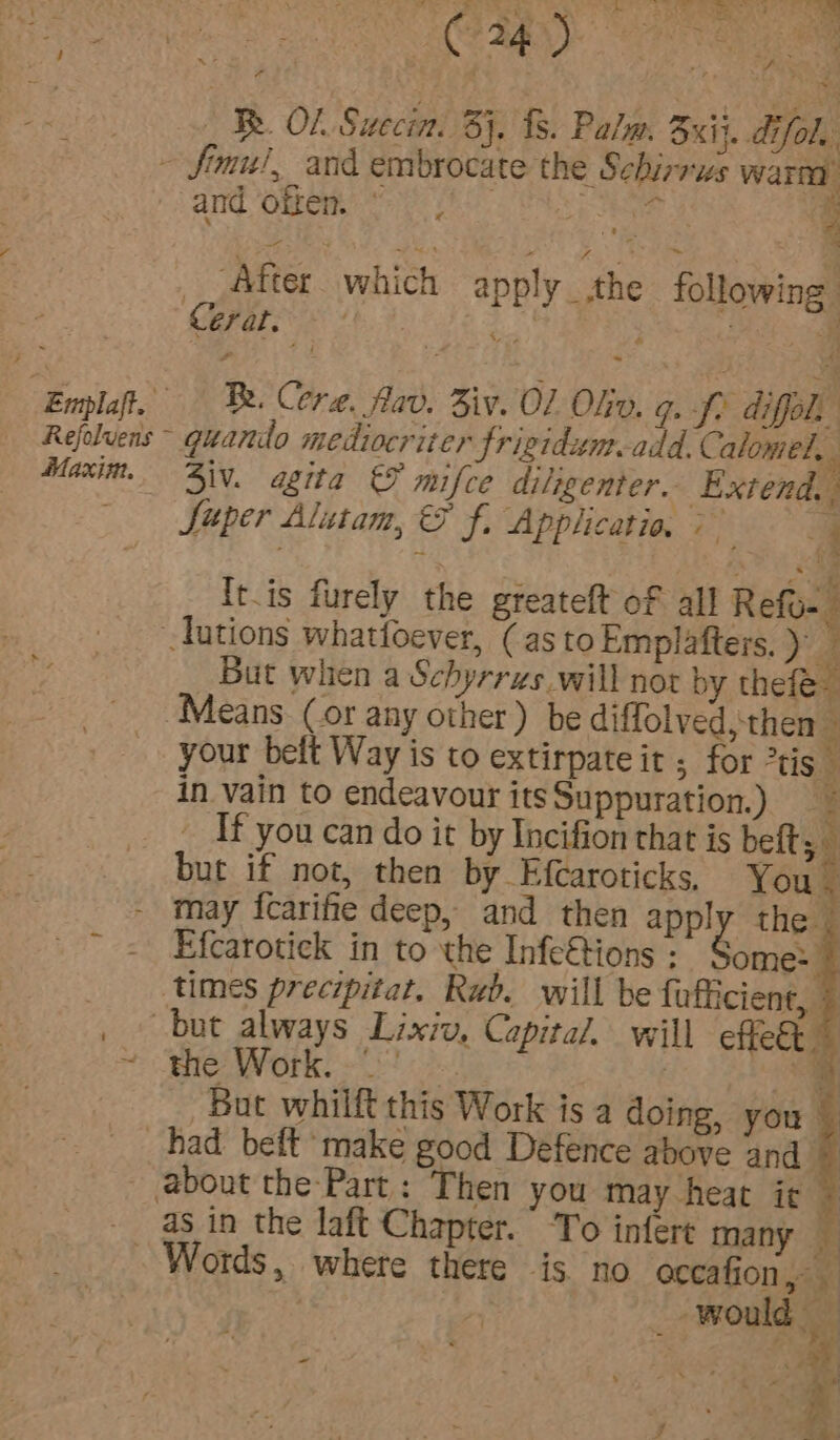 : Emplaft. Maxim. sa ay Le, te eS oR Sep eee Ok a DET : : Seyi g ; ow CORE) CR oe « 4 4 i ‘ 4 \ | : Re. OL Suecin. 3}. 8. Palm. Bij. dfol. and often. © . ‘ “After which apply _ the following. Cerat. 4 osc4 ’ ° i oa Be. Cere. fav. Ziv. 01 Oko. roy A diffol, : ; : , GS ~ 3iv. agita &amp; mifce diligenter.. Extend. Super Alutam, &amp; f. Applicatio, &gt; . i * t It.is furely the gieateft of all Refo-. But when a Schyrrzs will nor by thefe- your belt Way is to extirpateit , for tis” in vain to endeavour itsSuppuration.) _ If you can do it by Incifion that is beft; may {icarife deep, and then apply the. Efcarotick in to the Infe&amp;tions : ome:- the Work. &lt;-&gt; : But whilft this Work is a doing, you _ as in the laft Chapter. To infere many — Words, where there is no occafion,