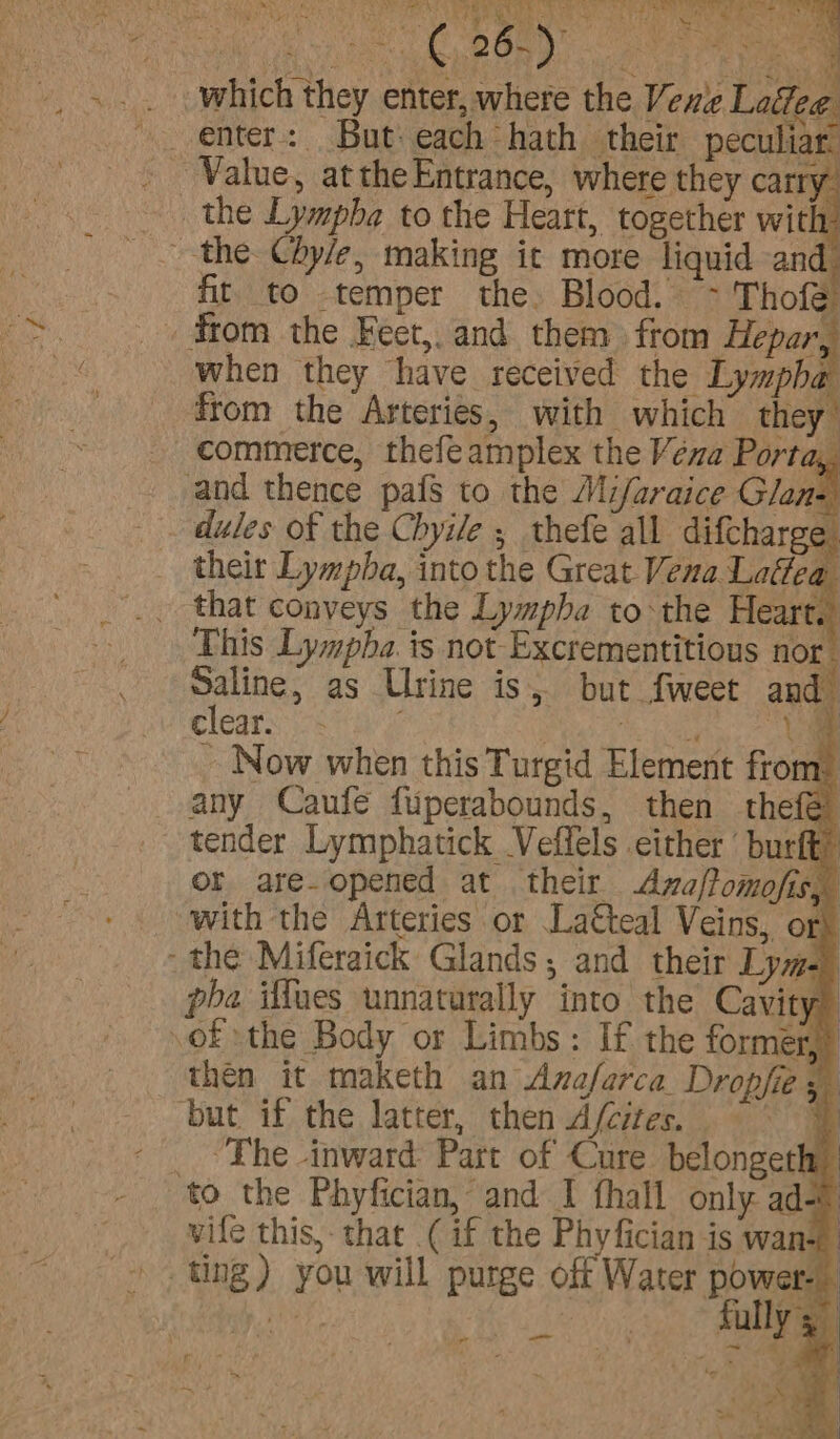 eee Te Ne? SO MN GPR Ve ee ir ee ee ae ~ ‘ NC te we A a &gt;! C 26.) hee ee ae f &amp; fit to temper the.» Blood. - Thofe and thence pafs to the Mi/araice Glan- _ . dules of the Chyile ; thefe all difcharee _ their Lympba, into the Great Vena Laftea _ that conveys the Lympha tothe Heart.) This Lympha.is not Excrementitious nor Saline, as Urine is; but fweet and Clears: ee ae - Now when this Turgid Element from tender Lymphatick Veffels either’ burft” or are-opened at their &lt;Aza/fomofis, with the Arteries or La€teal Veins, or} - the Miferaick Glands; and their Lyme) pba iffues unnaturally into the Cavity) of the Body or Limbs: If the former)? then it maketh an Anaferca Dropfies ting) you will purge off Water power- fully