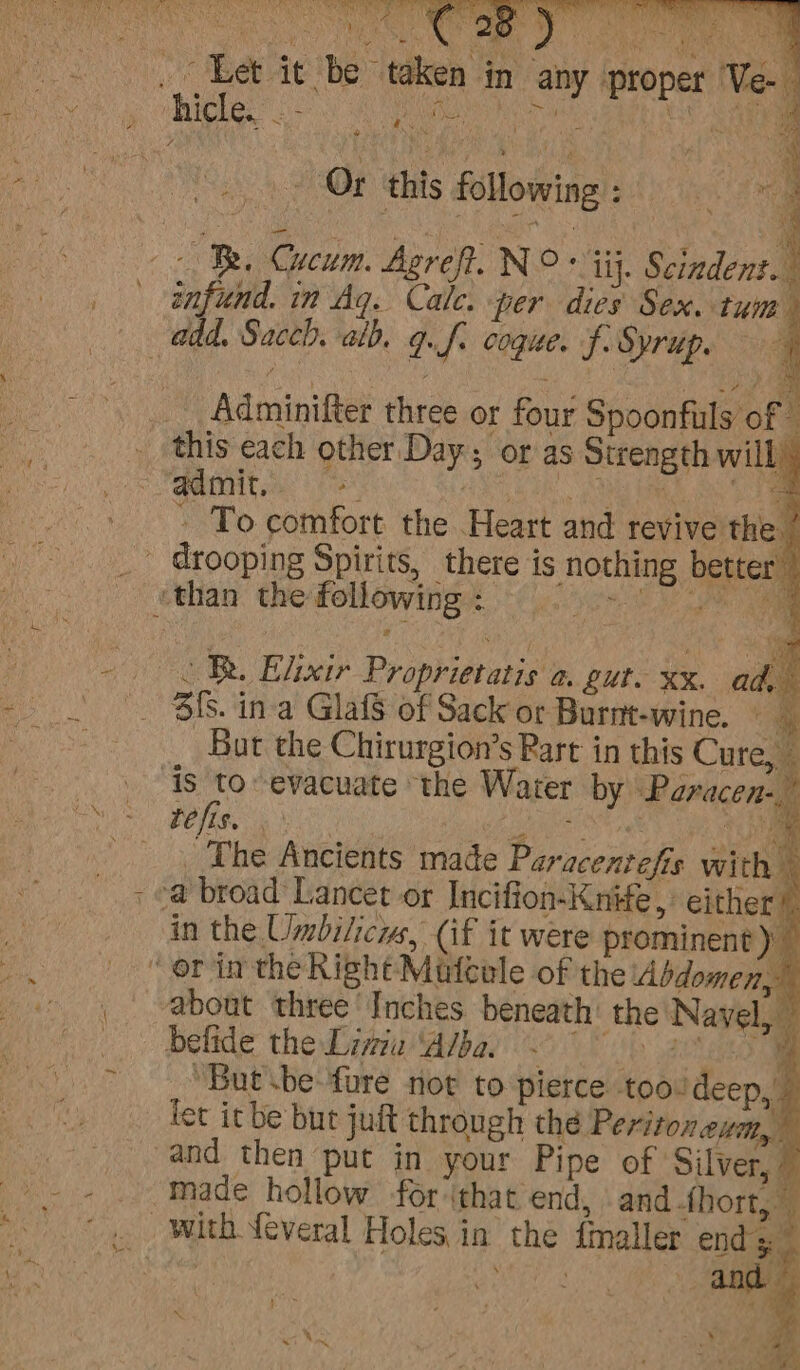 Ca Bet ie he” taken wy i) : hicle.. fii ng ri hs in any proper ‘Ve- ’ \ - To comfort the Heart and revive the / _ drooping Spirits, there is nothing better” ‘than the following : &lt;TR. Elixir Proprietatis a. gut. xx. ad. 3fs. ina GlafS of Sack or Burnt-wine. - A But the Chirurgion’s Part in this Cure, _ As to-evacuate the Water by Paracen-, refis. aN ) i, The Ancients made Paracentefis with - e@ broad Lancet or Incifion-Knife, either! in the Umbilicys, (if it were prominent)” “or in the Right Mutcole of the Abdomen,” about three Inches beneath’ the Navel, — belide the Linia ‘Albar &lt;4 “But \be-fure not to pierce tooideep,. let itbe but juft through thé Peritoneum, and then put in your Pipe of ‘Silver, _ Made hollow for ithat end, and fhort, with feveral Holes in the fmaller end 5 and . 2 Sa. a“ , : &gt; Be