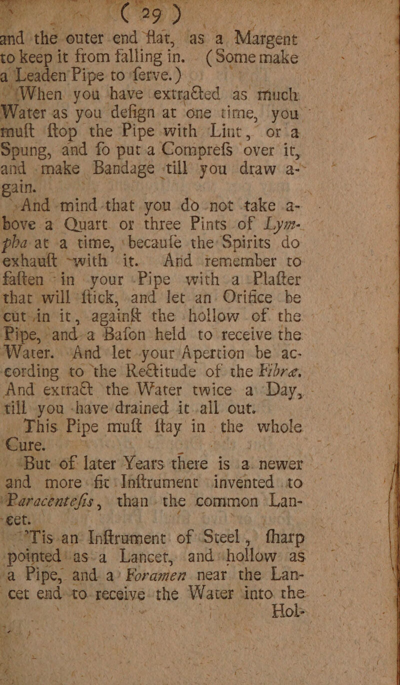 ae make ane paren Balla till you draw a fF gain. : ee »And mind that you do not -take .a- bove. a Quart. or three Pints of Lym. pha at a time, ‘becaufe the Spirits do exhault with it. And temember to faften ~in -your -Pipe with a -Plafter that will ‘flick, and let an. Orifice be catsin it, against the hollow of. the Pipe, ‘and-a Bafon held to receive the ater. “And let your Apertion be ac- — iedadtul to the Reétitude of the Fibre, And exttatt the Water twice a\Day, - fill you -have drained it all out. 3 This. Pipe mult fay in. Lag vee Cure. a he Bur of (ster ears there isiatnewer and more: fit ‘Inftruament © invented .to PRaracentefi aS, than the common Lan- “eet. —°Tis-an Inftrament. of Steel , fharp Sone “pointed asa Lancet, and: hollow 2 ae a Pipe, anda’ Foramen near the Lan- ! cet end £0: teceive: the Water into the- 1s *