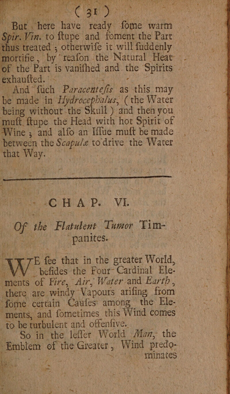 Re eee Z Bri AE RE OO ce ho ARE eS een ‘But. AS have ready fome warm Spir. | Vin. to ftupe and foment the Part mottifie , by’ reafon the Natural Heat - of the Part is vanifhed and. the Spirits ae exhautted. © ; - | /And~ ‘nis Paracedt off fs as this may be made in Hydrocephalus, (the Water being without the Skull ) and then you Wine ; and alfo an Iffue muft be made - between the os seals to drive the Water that Oita ~ SCH AP. VI. OF the Platulent ‘Tumor Tim “ panites. 5 fe that in the areater World, w -befides the Four- Cardinal Ele- “ments ‘of Fire, Air, Water and Earrb , there are. windy ‘Vapours arifing from -fome. certain Caufes' among the Ele- “ments, and fometimes_ this Wind comes to be turbulent and oftenfive.. So in the lefler World Mam, the ald, Sta minates - ‘