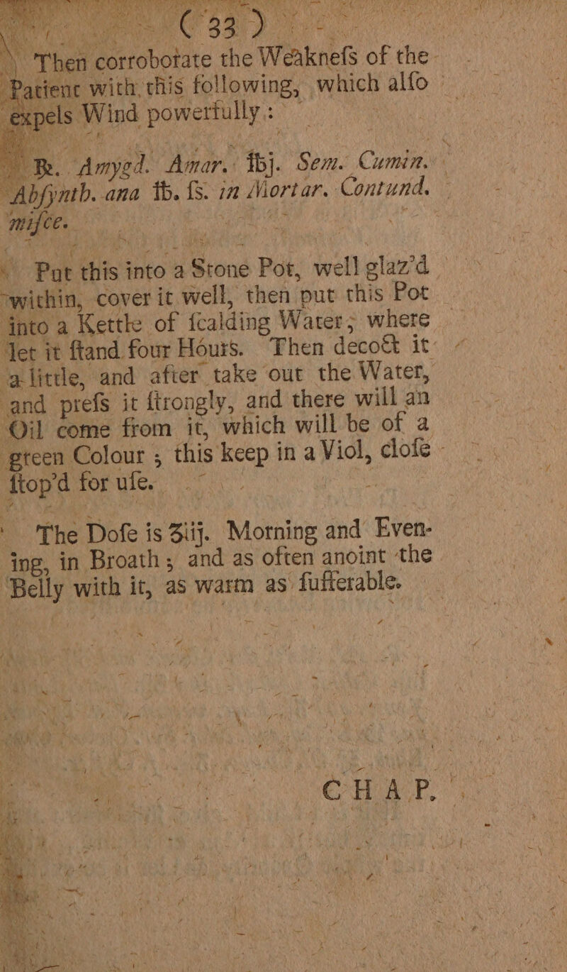 ei i di ute t S FN a et ees fi Hos aes CoN is ‘A a f ie ey - a (Ne 4 ties rae Ae nt A, a j aie M Ae af Dryen'e . Oo ¢ ghey s \ Then c \ Then orrobotate the WeaknefS of the. Patienc with, this following, which alfo | expels Wind powertully: Hie Bk. Amygd. Amar, fbj. Sem. Cumin, “Abjynth. ana tb. {S. in Mortar. Contund, — ‘mifce. : ied cd . Pat this into a Stone Pot, well glaz’d - within, cover it well, then put this Pot nto a Kettle of fcalding Water; where Yet it ftand four Hours. Then decoct it: alittle, and after take out the Water, and prefs it {trongly, and there will an ‘Oil come from it, which will be of a gteen Colour ; this keep in a Viol, clofe - ftopdforufe ae ‘The Dofe is 3iij. Morning and Even- ing, in Broath , and as often anoint the ‘Belly with it, as warm as fufferable. “