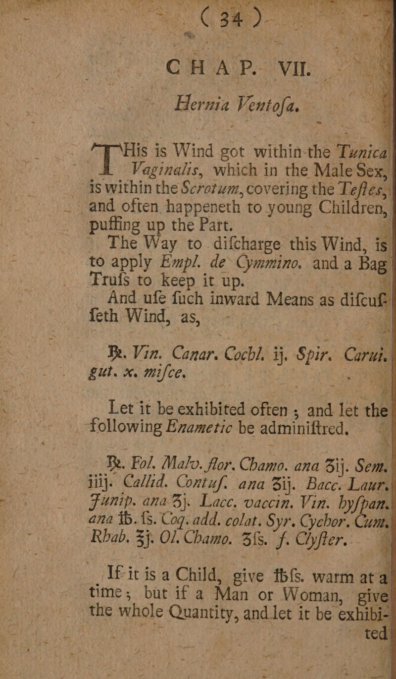 See as rene” See ve 20 og 4 oe ee : ae aa c HAP. VIL a | Hernia Vente | Vaginalis, which in the Male Sex, The Way to difcharge this Wind, iz to apply Empl. de Cymmino. and a Bag Trufs to keep it up. And ufe fuch inward Means as dieu {eth Wind, aS, 00R Be. Vin. nary Cocbl. i hae con gut. x. mifce. ie Phe - Let it be exhibited often ; and let the Be. ‘Fol. Malo. flor. Chamo. ana ij. Sema | iil}: Callid. Contuf. ana 31}. Bacc. Laur, Funip. ana B}. Lace. vaccin. Vin. byfpan. ana tb. {s. Cog. add. colat. Syr. Cychor. Cutty Rbab. 3} Ol. Chamo. Sis. f. Hyfter.- ee - TS a aie. a If it is a Child, give f(s. warm at time; but if a Man or Woman, give the whole ees and.tlet it be — teat y q —