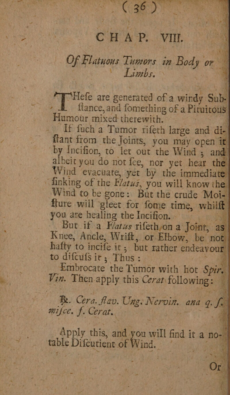 ie ts ok ns, SY C : 6 . pe ane Bie 4 x ¢ 2 4 CHAP. VIL Of Flatuous Tismrs aa. Bo de pe i | Limbs. &gt; he pee are generated of a windy Sub- , ftance,and fomething of a Pirmitous _Humoir mixed-therewith. ; If fuch a Tumor rifeth large and di- {tant ftom the Joints, you may open it by Incifion, to let out the Wind ; and! albeit you do not fee, nor yet hear the Wind evacuate, yet by the immediate, “finking of the Flats, you will know the Wind to be gone: But the crude Moi- fture wiil gleet for fome time, whilft you are healing the Incifion.- = But if a Fatws rifethyon a Joint, as Knee, Ancle, Wrift, or Elbow, be not hafty to incife. ic; but rather endeavou to difcufS ie; Thus: 3 — Embrocate the Tumor with hot Spire Vin. Then apply this Cerat following: An SS A Cera. lav. Ung: Nervin. ana g. fr mifce. f. Cerat. etc ae Apply this, and you will find it a no- table Difcutient of Wind, 3) eae — .s