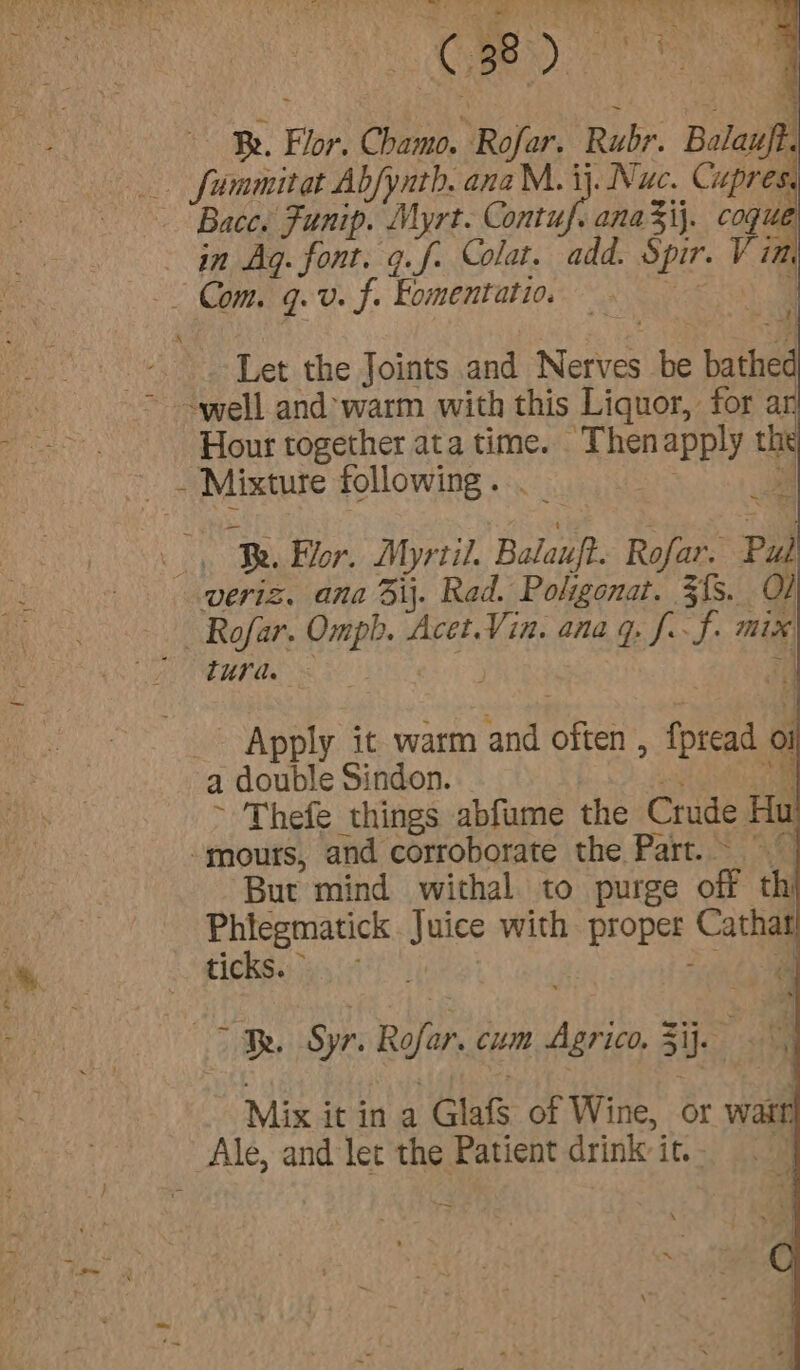 : - . (ae ae” 4 A743 Be. Flor. Chamo. Rofar. Rubr. Balauft. _. fummitat Abfynth. anaM. ij. Nuc. Cupres. ~ Bace. Funip. Myrt. rah anaij. cogue in Ag. font. g.f- Colat. add. Spir. V im Ps Let the Joints and Nerves be bathed Hour together ata time. Thenapply the ~~ Mixture following. : ” Be. or, Myrtil. Balauft. Rofar. Pul veriz. ana ij. Rad. Polgonat. 3fs. O] _ Rofar. Omph. Acet.Vin. ana 9. J.-f. mix turd. ~ _ Apply it warm and often , fpread oi a double Sindon. i Out ~ Thefe things abfume the Crude Hu -mours, and corroborate the Part. But mind withal to purge off th See Paee Juice with proper Cathat TICKS.) 4 /* Pi te . &gt; Be Syr. Rofar. cum Agrico, 5ij. ‘dl Mix it in 4 Glafs of Wine, or warr Ale, and let the Patient drink it.- ~~