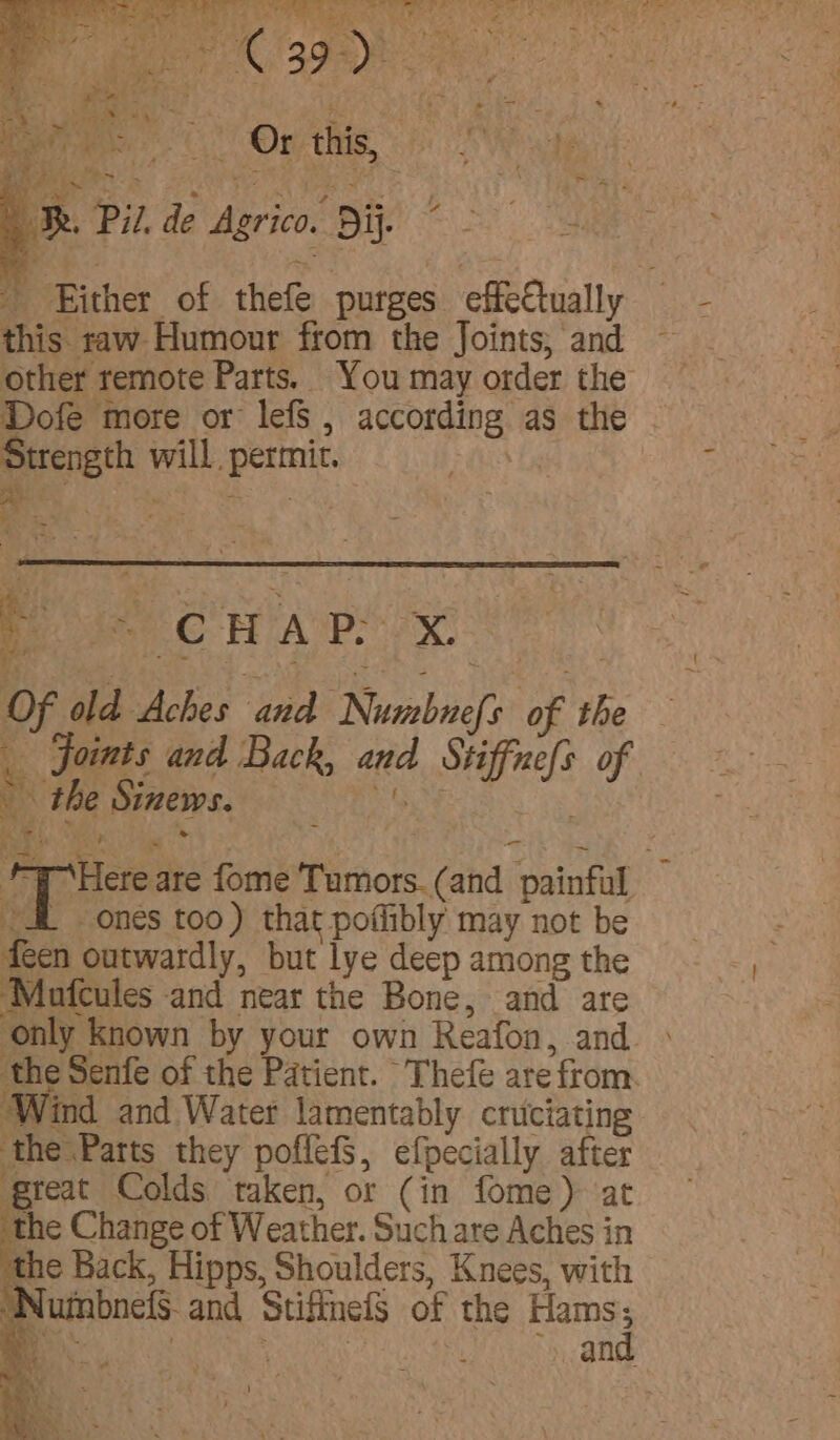 Pape On hig le TR. Pil. de Agrico. Dij. Bi - Either of thefe purges effectually this raw Humour from the Joints; and other remote Parts. You may order the Dofe more or lefS , according as the Strength will. permit. oF Of old Aches and Numbnefs of the Joints and Back, and Stiffne{s of the Sinews. ’ : Pod 28 a “— i HY ana fome Tumors. (and painful 4 ones too) that poflibly may not be feen outwardly, but lye deep among the Mafcules and near the Bone, and are ‘only Known by your own Reafon, and. ‘the Senfe of the Patient. Thefe are from. Wind and Water lamentably cruciating ‘the Parts they poflefS, efpecially after great Colds taken, or (in fome) at the Change of Weather. Such are Aches in ‘the Back, Hipps, Shoulders, Knees, with WumbnelS and Stifineis of the Hams 3 xy e ‘