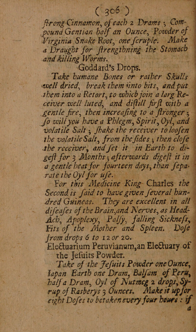 Boa ie CORRRRT eo ae rong Cinnamon, of cach 2 Drams , Com- ‘pound Gentian balf an Ounce, Powder of Virginia Snake Root, one feruple. Make a Draught for ftrengthning. the Stomach — and Billing Wopnis. ots he EG Sa SS Mie ard's TORO pS. aaa? hg Take bumane Bones or rather Skulls sell dried, break them sinto bits, and put q them into a Retort, to which join a larg Re- — ceiver well luted, and diftil firft with a Lentle fire, then increafing to a fironger ;— _fo will you have a Phlegm, Spirit, Oyl, and~ volatile Salt; Shake the receiver toloofen the volatile Salt, from the fides ; then clofe — the receiver, and fet it in Earth to di-~ geft for 3 Months; afterwards digeft it in a geatle heat for fourteen days, than fepa- ~ Tape the Oyl fOr Wear ee ae For this Medicine King- Charles the — Second is faid to have given feveral bun- — dred Guineas. They are excellent.in all ~ difeafes of the Brain,and Nerves, as Head- Ach, Apoplexy, Pally, falling Sicknefs, Fits of the Mother and Spleen. Dofe from drops 6 ta-12 0 206°. oe Fle&amp;tuarium Peruvianum,an Ele€tuary of © _ balfa Dram, Oyl of Nutme, 2 drops Sy- |