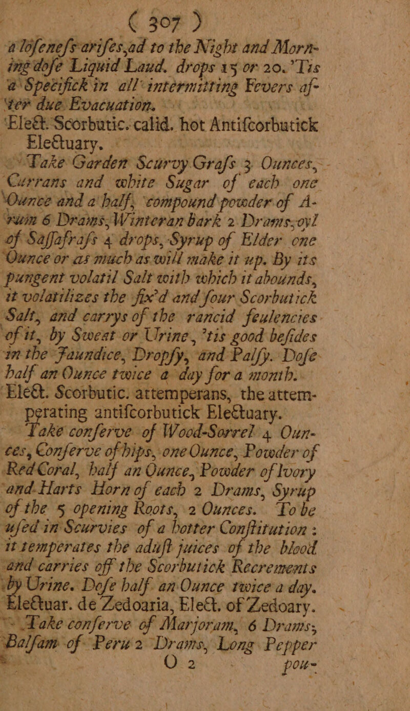 alofene{sarifes,ad to the Night and Morn- ingdofe Liquid Laud. drops 15 or 20.’Tis @ Specifick in all-intermittine Fevers af- ‘er due Evacuation, 0 ‘Bleét. Scorbutic. calid. hot Antifcorbutick - Ele&amp;tuary. eae o» Take Garden Scurvy Grafs 3 Ounces, Currans and white Sugar of each one ‘Ounce and a‘ half, ‘compound powder of A- vuein 6 Drams;, Winteran bark 2 Drams;oyl of Saffafrafs 4 drops, Syrup of Elder one ‘Ounce or as much as-will make it up. By its — pungent volatil Salt with which it abounds, it volatilizes the fix'd and four Scorbutick Salt, and carrys of the rancid fexlencies ‘of it, by Sweat or Urine, *tis good befides in the Faundice, Dropfy, and Palfy. Dofe- balf an Ounce twice a day fora month. ‘Ele&amp;t. Scorbutic. attemperans, the attem- _ -perating antifcorbutick Eleétuary. Take conferve of Wood-Sorrel 4 Oun- tes, Conferve of hips, one Ounce, Powder of Red Coral, half an Ounce, Powder of Ivory ‘and-flarts Horn of each 2 Drams, Syrup of the § opening Roots, 2 Ounces. To be ufed in Scurvies of a botter Conftitution : it semperates the aduft juices of the blood and carries off the Scorbutick Recrements by Urine. Dofe half. an Ounce twice a day. ‘Ele€tuar. de Zedoaria, Elect. of Zedoary. “Dake conferve of Marjoram, 6 Drams; aia ‘of Peru 2 ie “Long Pepper 2 - pou |