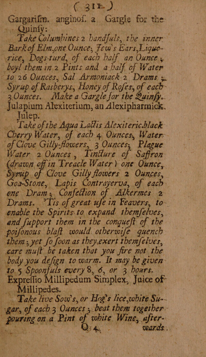 ey. te Gargarifm. anginof a. Gargie for the &gt; Quinfy: By | . Fake Columbines 2 handfuls, the inner Bark of Elm,one Ounce, Jews Ears,Ligue-. ice, Dogs-turd, of each balf an Ounce, boyl themin.2 Pints and a-half of Water “to 26 Ounces, Sal Hore. a ee s. Syrup of Rasberys, Honey of Rofes, of each ea Make a ent for the Quinfy.. J whi Atexiterium, an Alexipharmick. Julep. Aye Take of the Aqua Lattis Alexiteric.black Cherry Water, of each 4. Ounces, Water: of Clove Gilly-flowers, 3 Ounces, Plague Water 2 Ounces, Fintture of Saffron (drawn off in Treacle Water) one Ounce, Bee of Clove Gilly flowers 2 Ounces, Goa-Stone, Lapis Contrayerva, of each ene Dram; Confettion of Alkermes 2 _ Drams. ?Tis of great ufe in Feavers, to. enable the Spirits:to expand. themfelves, and fupport them in the congueft of the poifonous blaft would. otherwife quench them; yet fo foon as they,exert themfelves, care mult be taken that you fire not the body you defign to warm. It may be given 10.5, tag every 8, 6, or 3 hours. Expreffio Millipedum Simplex, Juice of* _. Millipedes. why - A -. Take live Sow’s, or Hog’s lice white Su-- gar, of each 3 Ounces ,.beat them together pouring on.a Pint of white Wine, after- io Or 4