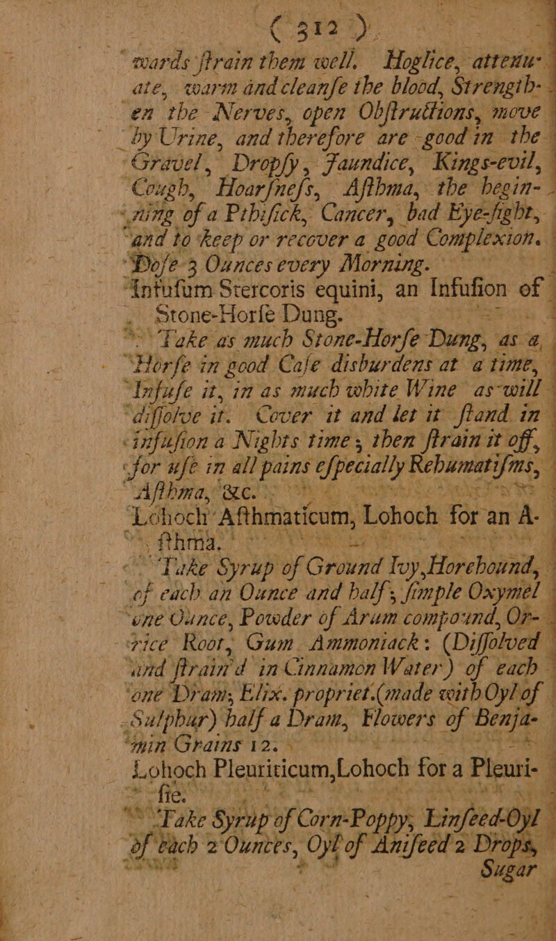 SEE Sy ‘wards ftrain them well, Hoglice, ‘attenue ate, warm and cleanfe the blood, Strength- “en the ‘Nerves, open Obfiruttions, move — _ by Urine, and therefore are good im the Gravel, Dropfy, Jaundice, Kings-evil, “Cough, ' Hoarfne[s,, Afthma, the begin- - ‘Ting of a Prbifick, Cancer, bad Eye-fight, “gnd to ‘keep or recover a good Complexion. | ‘o/e-3 Ouncesevery Morning. ‘{ntufum Stercoris equini, an Infufion off . Stone-Horfe Dung. Toke as much Stone-Horfe Dung, as @, “Bhp § in good Cale disburdens at a time, 4 “Infufe it, in as much white Wine as will “diffolve it. Cover it and ler it ftand in- &lt;infufion a Nights time, then firain it off, for wife in all hae efpecially Rebummati shin) : Afihma, Be. | chock Asthmaticom, Lohoch for. an A ; ae atiasy beige. | “Take Syrup of Ground Yup bt oeeb ova 4 of each an Ounce and balf; fimple Oxymel — “one Ounce, Powder of Arum compound, O7r- { PCE Roor, Gum. Ammoniack (Diffotved ‘ard rain d in Cinnamon Water) of cach ‘one Dram; Elix. propr iet.(made itd Oylof -Sulpbar) half a Dram, Mowers of mete ‘min Grains 12. Lohoch Pleuriticum, Lohoch fs a Pleuri- af + AR ce: ¢ &gt;. A seh fie. . 1 ati “Fake Syru of Carn Pop infeed yl 4 He each * oy eof Ot of 1p '2 Drop ' Soe AY i S. 6 ar Ks