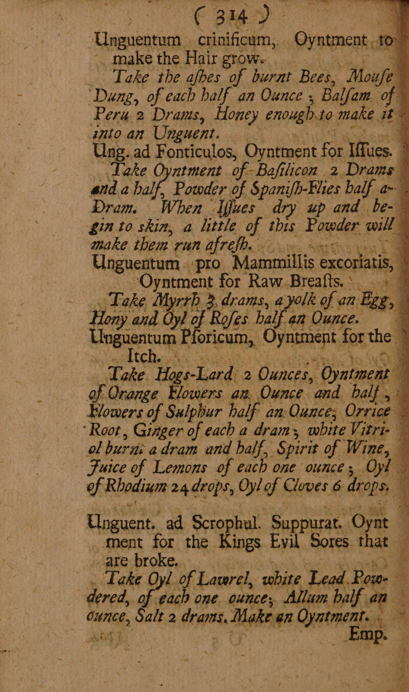 | Unguentum | crinificum,. Oyntment tO” make the Hair grow. ; _ Take the afbes of burnt. Bees, Mouse “Dang, of each half an Ounce , ‘Bal lam. of © Peru 2 Drams, Honey enough 40 make at q into an Unguent. hah 4 Un; ad Fonticulos, Oyntment ie eon 3 ake tment of -Bafilicon 2 Dramg and a half, Powder of Spanifh-Elies balf a~ Dram. When ‘Ifues dry up and be- q gin to skin, a little of this Fraedes: owill 4 make them run afrefh. a acaavec ci “pro Mammillis excoriatis, } ime for Raw.Breafts.. . « — » Myrrh 3, drams, ayolk of an Egg, | ae Rofes half an Ounce. Ungustam oricum, Cyne donthe q 3 tc tr he a Take Hogs-Lard 2 Ounces, T ealaeen . of Onange Elowers am Ounce and half . , Wowers of Sulphur half an: Ounces Orrice “Root, Ginger of each a dram, white Vitri- ol burn: a dram and half, Spirit of Wine, — Fuice of Lemons of each one ounce ; .Oyl of Rhodium 24 drops, Oyl gf Cloves 6 deat i Unguet, ad Scrophul. Suppurat. © Ment for the Kings. Evil Sores that are broke. : . Take Oyl 2 of Lawerel, white Lead Be =i dered, « “each one ounce, Allum bh half an a ounce, Salt 2 dram slid Oyme »* Pata: