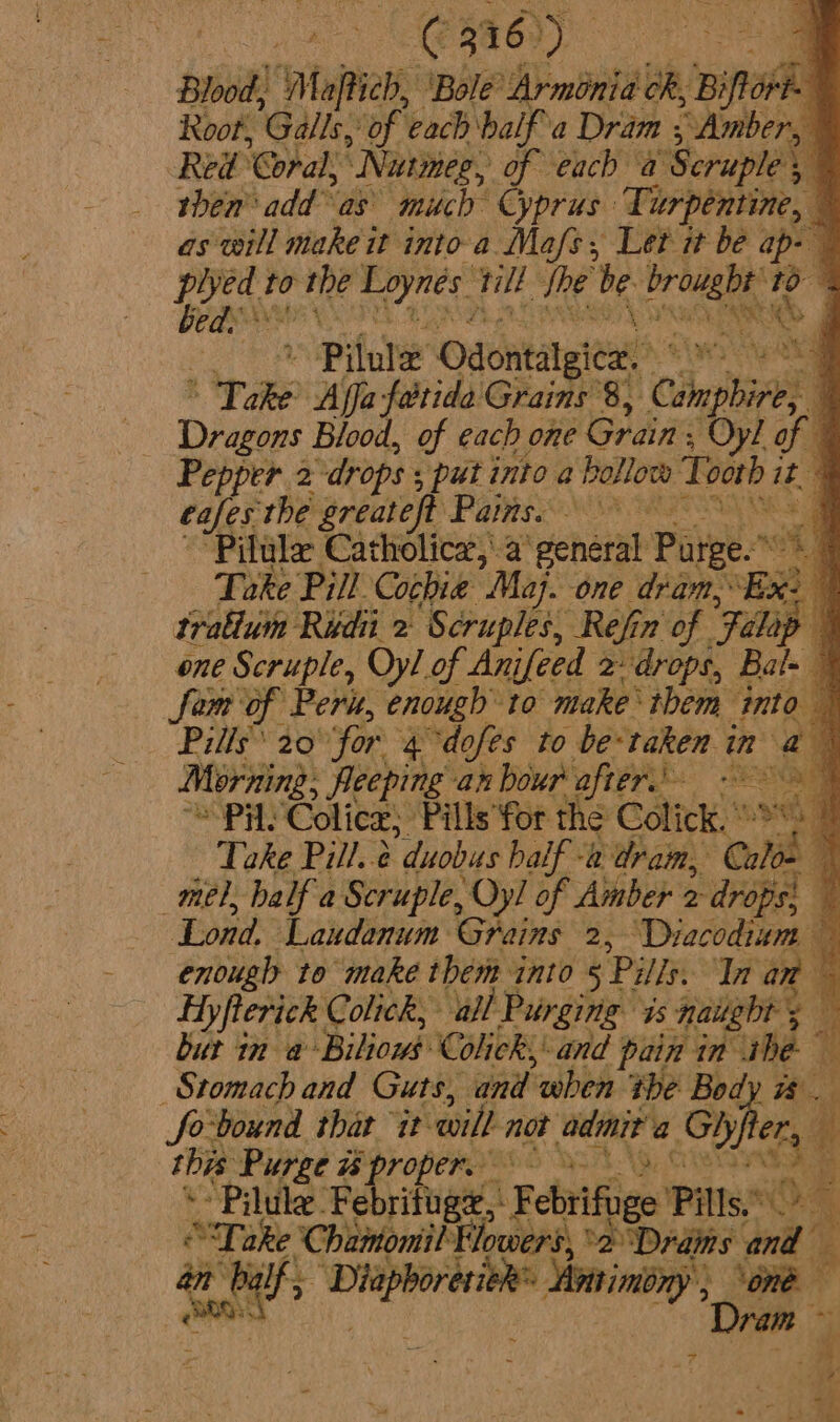 L@Ra6)) Blood: ‘Majtich, ‘Bole’ Arminia ok, LaitoAll Root, Gals. “of each half a Dram ,; Amber, Red: Coral, ‘Nutmeg, 0 each a Scruple 5, ‘ then add as’ much Cyprus: Turpentine, as will make it into a Ma/s, Let it be ap- plyed to the Taynes: tlt the be brought: 10 E SEE Pelle ek &gt; 9 ee » Pitule Odontalgica. ° ais ste, Dae Affa fatide Grains’8, Capa af Dragons Blood, of each one Grain: Oyl of q Pepper 2 “drops 5 ‘put into a Bollow Tooth it | eafes the greateft Pains. RET Me a “Pilula Catholica,\a chat Pate e. | Toke Pill Cochie Maj. one dan, 4 tralium Ridii 2 Scruples, Refin of “Falop one Scruple, Oyl of Anifeed 2 drops, Bal- Sem of Peru, enough to make them into Pills 20 for 4 dofes to be-taken in ay Morning, Reeping an bour after’ cath wey ah Colicz; ‘Pills for the Click, ae Take Pill..e “duobus half -a dram, Calo= mel, half a Scruple, Oy! of Amber 2 drops! , Lond. Laudanum Grains 2, Diacodium — enough to makeé them ynto 5 Pills: Tn an : Ey fterick Colick, all Pur ging 1s nauebr 5 yh but in a: ‘BiBoad Colick;: and pain in he i Stomach and Guts, and when the Bod fo-bound that it ‘will not adit a Ghjfter this Purge w% proper. * Pilule Fe rifuge, L Rebels ematl 4 ‘ ¢ “Take C hainomit Flowers ‘2 Drams and b an balf, winesai vi » ini y &gt; one Dram ~ aie - Saas 7 2 i