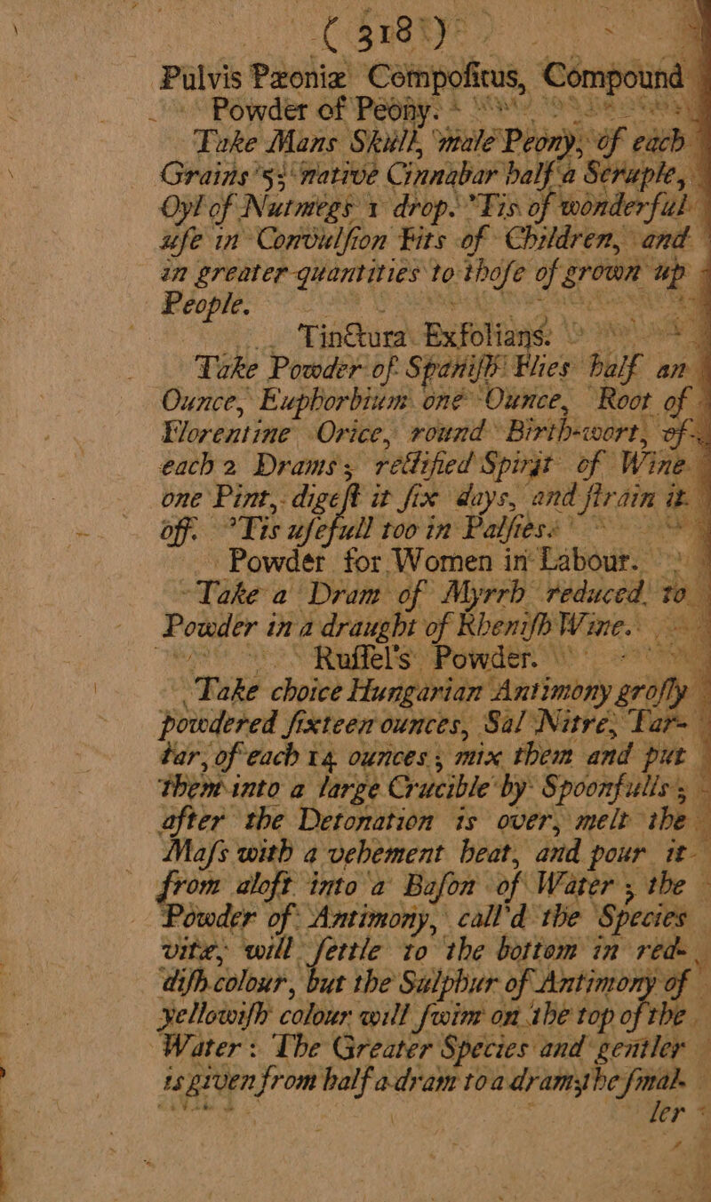 Palvis Paeilia Compx a Compound Powder of Peony. + MW) 109.8 GBR ‘Take Mans Shull, ‘wiale Peony, of each Grains’5: native Cinnabar balf'a Seraple, Oy! of Nutmegs 1 drop. Tis of wonderful ufe in Comvilfion Fits of Children, and in greater quantities to: bie hg x. eeu ee j ero | ee we Tinura: Exfolians: ae a a Take Powder of Spanifi: Flies half an Ounce, Eupborbium one Ounce, Root of 4 Florentine Orice, round’ Birth-wort, oF each 2 Drams's retlified Spingt of Wine i one Pint, digeft it fix days, and flrain he a off, at ufefull too in Palfie erg RS 4 Powder for Women in Labour. % : Tate a Dram of Myrrh ‘Vadeccel Wa Powder t ina draught of Rbenifb Wine. ~ Ruffel’s: Powder a Take choice Hungarian ‘Antimony brofly powdered fixteen ounces, Sal Nitre; Tar= tar, of each 14 ounces , mix them and put Theminto a large Crucible by: Spoonfuliss after the Detonation is over, melt the Mafs with a vehement beat, and pour it from aloft. imo a Bafon of Water , the Powder of Antimony, call'd the Species vite, will: fettle to the bottom in red-. ‘dif colour, ut the Sulphur of “Antimony of — yellowifh colour will fwim onthe t top ofthe Water: The Greater Species and gentler — us given Hes is ae toa a ee ara 4