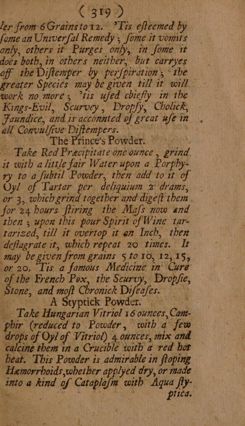 ee eo ler from 6Grainstorz. Tis efteemed by fome an Univerfal Remedy , fome it vomits only, others it Purges only, in fome it does hoth, in otbers neither, bur carryes off the Diftemper by per{piration , * ibe work no more; tis ufed chiefly im the Kings-Evil, Scurvey, Dropfy, Cholick, Faundice, and is acconnted of great ufe in a Convulfive Diftempers. | &gt;, so. SP he Prince’s Powder... ° +! Take Red Precipitate one ounce , grind. at with a little fair Water upon a Porpby- ry to a fubtil Powder, then add to it of Oy! of Larter per deliquium 2 drams, or 3, which grind together and digeft them . for 24 bours fliring the Mafs now and then , upon this pour Spirit of Wine tar- tarized, till it overtop it en Inch, then deflagrate it, which repeat 20 times. It may be given from grains 5 to 10, 12,15, ‘or 20, Lis a famous Medicine in’ Cure as French Pox, the Scurvy, Dropfie, Stone, and moft Chronick Difeafes. i? CA Styptick Powder. yn _ Take Hungarian Vitriol 16 ounces, Cant phir (reduced to Powder, with a few drops of Oyl of Vitriol) 4 ounces, mix and calcine them in a Crucible with a red bor beat. This Powder is admirable in ftoping Hemorrboids,whetber applyed dry, or made into a kind of Cataplafm with Aqua fly- Yen ree ee piica. we - , |