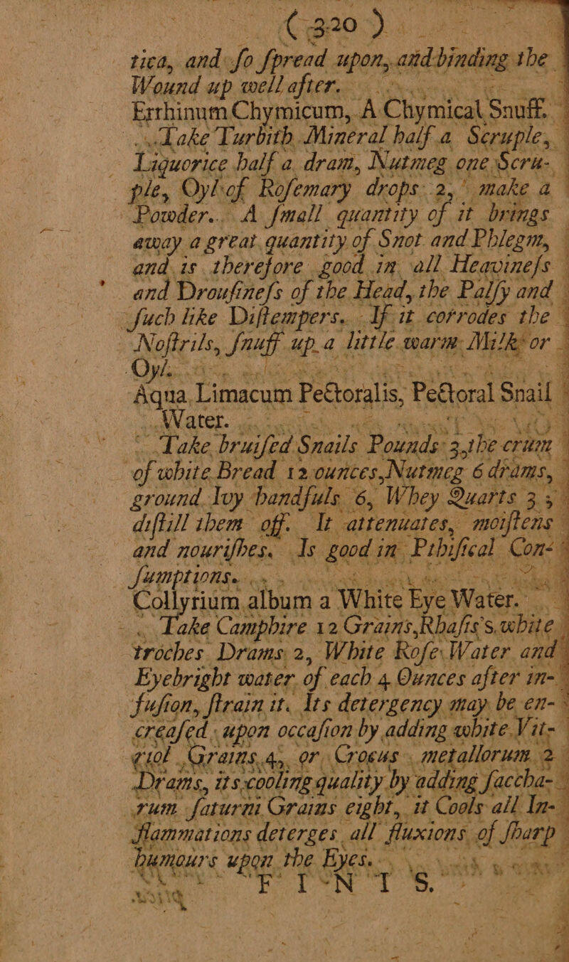 Cga0) . rica, and: fo Spread upon, cditieten the Wound w up well after. : Exrhinum Chymicum, A Chymical Snuff,” . Dake Turbith Mineral half a Scruple, 5 Liouorce half a. dram, Nutmeg one Scru- ple, Oylof Rofemary drops. 2, i ed a 4 Powder... A fmall quantity of i it brings away a great. quantity of Snot and Phlegm, — and is therefore good in all Heavinefs and Droufine{s of the Head, the Palfj Ly and —fuch like Diftempers.. If it corrodes the ‘ | Nofirils, Sag ae little. warie: Milk or Ovi. | + 4 Aue Limacum Pettoralis, Peftoral Snail Water. . Wi Take. brui ifed Sails Pounder athe. crim | ss white Bread 12 ounces, Nutmeg 6 drams, 7 ground Ivy andfuls 6, Whey Quarts 3; 7 diftill them off. It altenuaics, moiftens and nourifhes. Is bood i im Pubif cal Om) Sumptionge | Colynumalbon. a ‘White Eye) Water. 1 - Take Campbire 12 Gr ay sai troches Drams 2, White Rofe Water and Eyebright water. of each 4. Ounces fee n= Sufion, firain it. dts detergency may be en- creafed. upon oealien on by adding obite. Vit- : Gi0b ., Graias, 45. eee _ metallor im, j Drams, its bie: eA gual ity.b Dy addin ACER rum Saturn Grains eight, it. Cools: all In- flammations deterges. all fluxions of oar eb | fan Ours RE the ee : mh we sas ots s4 U 1g } } ie m9 wt . - « » i hye i&gt; 03S, aa