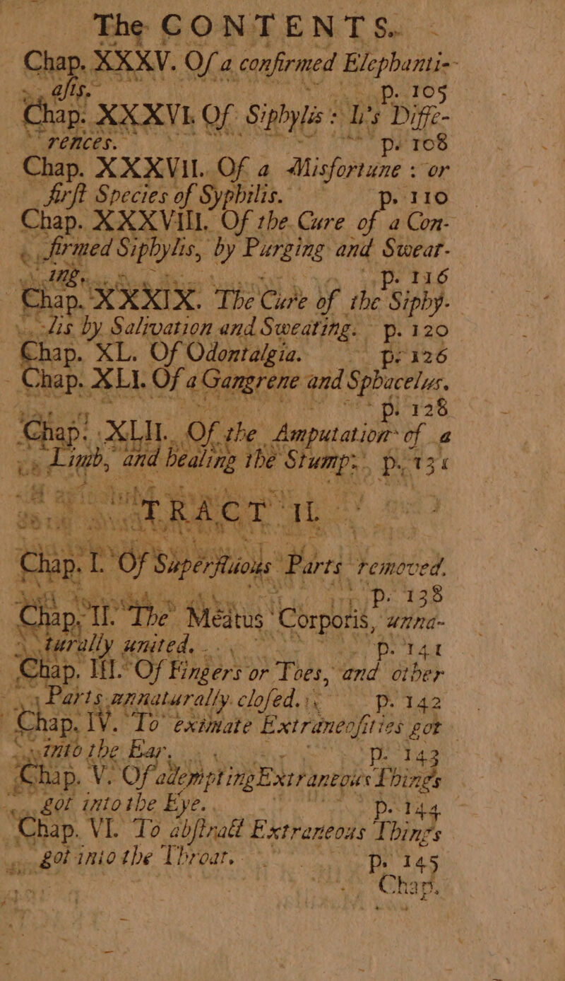 Cha AEKY, oO. a confirmed Res pet Pet 5 Chip! XXXVk of Siphyis: : L ‘ Dige. SW CMCes. ‘pe TO Chap, XXXVIL. Of a Misfortune : or firft Species of Syphilis. ~ —-p. 110 Chap. XXXVI. Of the. Cure of a Con- ey Jirmed Siph yylis, y Purging and Sweat MB. ae | ‘Chap. XXXIX. The Cane of the Sipby- ie Se by Salvation and Sweating. p. 120 ee XL. Of Odontalgia. = pr'126 hap. XLI. OF 4 Gangrene and bata ™ 6113 ae Of she. Amputation of a oe mb, Wd Les the anaes Px 13 +3 r : ca t . h; 12 ap, 1 Of Si iperitons Parte } removed, poo tah Oo Chip tr so Aiedias ‘Corporis, ‘unna- turally united, “pe 14 ap. If.’ ‘Of Fingers: or Toes, and otber at Pas armaturally clofed.:. p- 142 3 Chap. TV. ‘To’ extmate petra ties ee ; into i the bar. | he p. V. Of. allonpting Extr aneoucL ind aa into the Eye. pe lda ee. VI. To cbjtnalt Extraneous Things eh? imiothe Tbroar, 145 ate Meee ne he ap, «4 api ih a rH TSF ofa RA fete anh q L y 4 ‘ay P 4 au