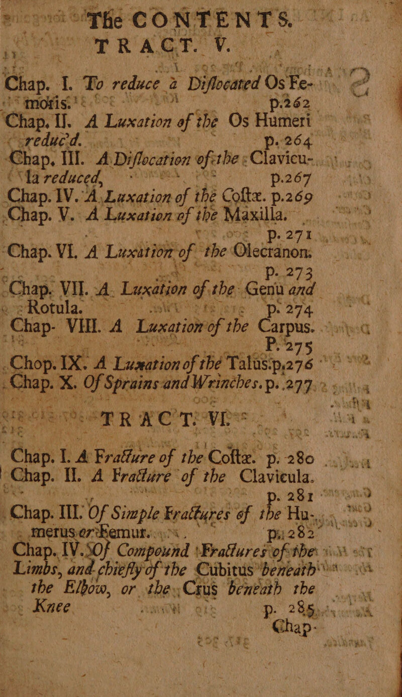 he TB CONTENTS er RagT v. ply: Ron: a ee Chap. 1 To reduce a Difecaed 0 0s Ge Tie 2 mors!’ aiid te i page): ‘Chap. yh ay | Lusxation # the Os Humeri Nines &lt;oreducd. . Mpeg a Chap. ill ADifocation Opera é Clavieu- ree “lareduced, * P2670 Chap. V. A Luxation of the Maxilla. °° te FE Awad’) ‘Chap. V1. A Luxation, of ‘the kine ; RE Sr he Chap. VIL. A Luxition of the: Gen a eae ae otula. _ RAAT Ng ris Fr pe p: 274 way Chap. VEL. A Luxation of the Carpus. any Pees Ray vi tae : Sob x ‘A Liteasain of “the Talusip, ah hi ~Chap. x cecriaeemaan BNP 2 gi ~ i + ay ee i ; Se 6 20 3, aie x ait | ere. ce Nie RRS TARE A a CGS NOS. cade “Chap. Li A Bridfere BY the este’. p. 280 | i Chap. i. A Fratture of the Clavieula. Chap, 1: Of Simple Evattares 6 the Hany. 2 USO7-REMUE 9%. pi282” tins. JV. Compound WBratluredy tof Mes viM 0 cogs s, an chiefly of the EuibieuP DENA. th the ”Blbovn, or. hes :Caus beneath rhe. . Knee | OL Bs p- 285.00. . wd