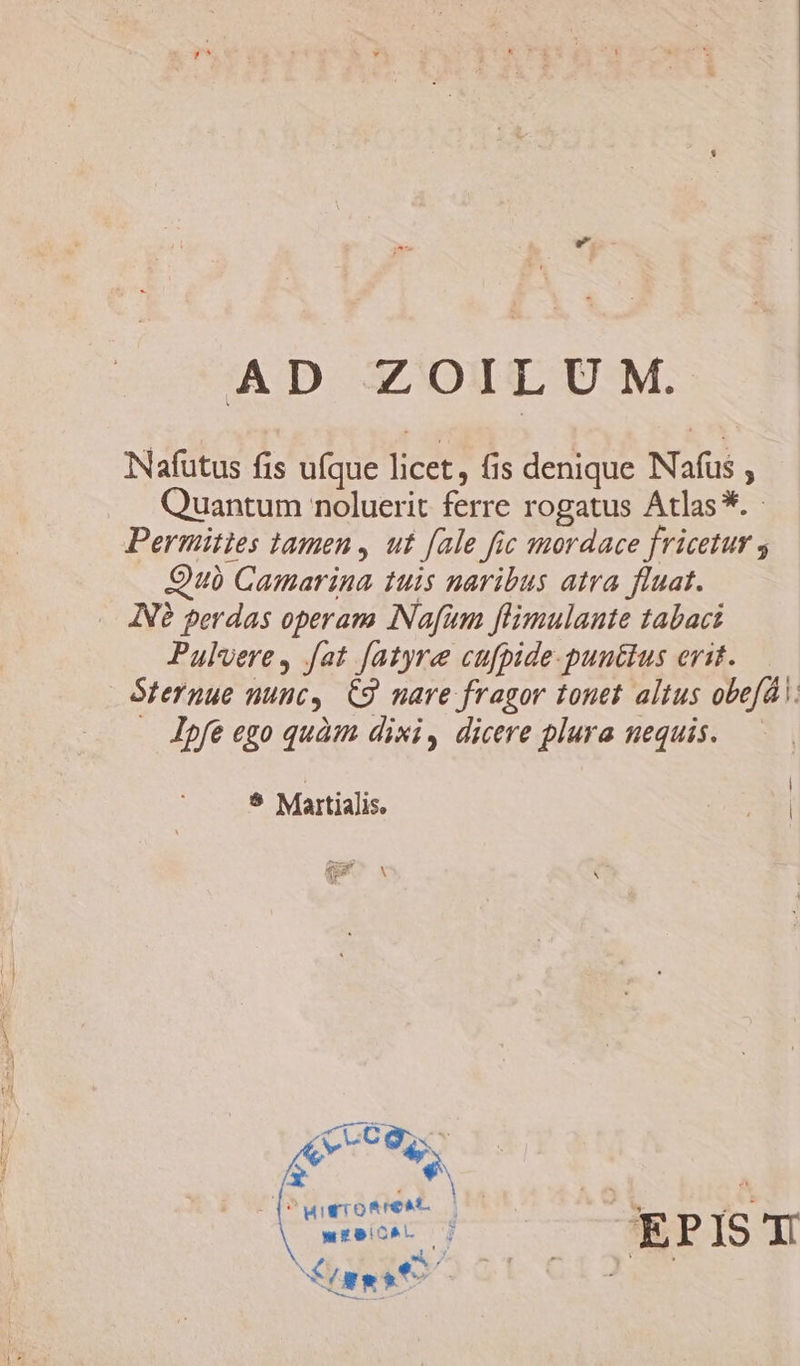 AD ZOILU M. Nafutus fis ufque licet, fis denique Nafus , Quantum noluerit ferre rogatus Atlas*. - Permities tamen , ut fale fic mordace fricetur s Quà Camarina tuis naribus atra fluat. INé perdas operam INafum flimulante tabaci Pulvere, fat [atyre cufpide-puuttus erit. Sternue nunc, C9 nare fragor tonet altus obefdl. . Jpfe ego quàm dixi, dicere plura nequis. LJ] e. | 5 Martialis. : X