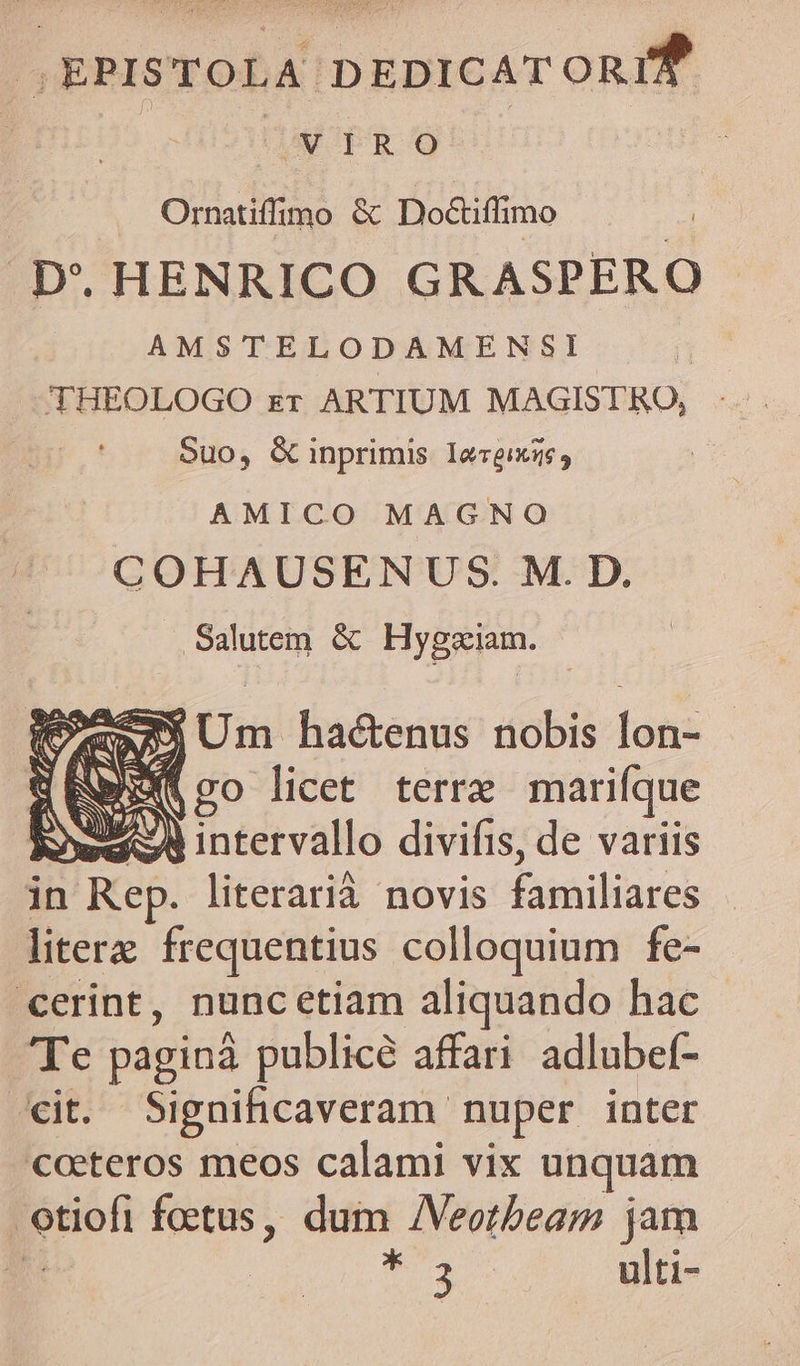 J,EPISTOLA DEDICAT oni? | | VIRO . Ornatiffimo &amp; Do&amp;iflimo .D'. HENRICO GRASPERO AMSTELODAMENSI Suo, G inprimis Iereixz6, AMICO MAGNO COHAUSENUS. M. D. Salutem &amp; Hygziam. 552933 Um hactenus nobis lon- (ico licet terre marifque EI ww intervallo divifis, de variis in n Rep. literarià novis £uiiliares litera frequentius colloquium fe- cerint, nunc etiam aliquando hac eG paginá publicé affari adlubef- *it. Significaveram. nuper inter coeteros meos calami vix unquam p foetus, dum /Veotbeam jam T Seng ulti-