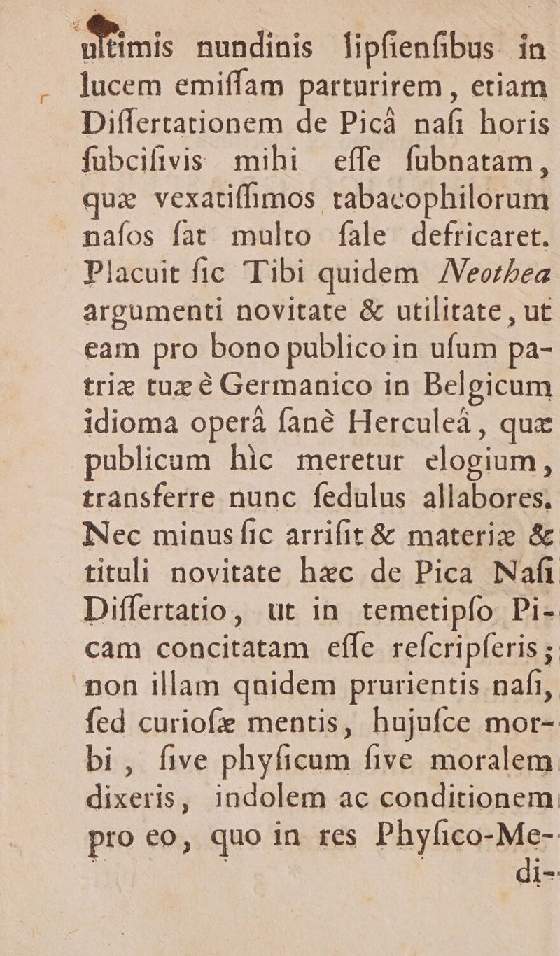 nis nundinis [ipfienfibus. in lucem emiffam parturirem , etiam Differtationem de Picáà nafi horis fubcifivis mihi effe fubnatam, quz vexatifhmos tabacophilorum maáfíos fat multo fale defricaret. Placuit fic Tibi quidem /Veozsea argumenti novitate &amp; utilitate , ut eam pro bono publico in ufum pa- triz tue é Germanico in Belgicum idioma operá fané Herculeà, quz publicum hic meretur elogium, transferre nunc fedulus allabores. Nec minus fic arrifit &amp; materize &amp; tituli novitate hxc de Pica Naft Differtatio, ut in temetipfo Pi- cam concitatam effe reícripferis ; non illam qnidem prurientis nafi, fed curiofe mentis, hujufce mor- bi, five phyficum five moralem. dixeris, indolem ac conditionem pro co, quo in res PayliquMer 53