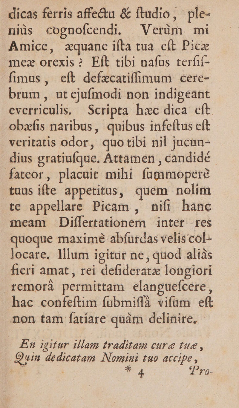 dicas ferris affectu &amp; ftudio, ple- niis cognofcendi. Verüm mi Amice, zquane ifta tua eft Pic mez orexis? Eft tibi nafus terfif- fimus, eft defzcatiffimum cere- brum, ut ejufmodi non indigeant everriculis. Scripta hac dica eft obzfis naribus, quibus infeítus eft veritatis odor, quotibi nil jucun- dius gratiufque. Attamen , candidé fateor, placuit mihi fupimopere tuus ifte appetitus, quem nolim te appellare Picam , nifi hanc meam Differtationem | inter res quoque maximé abíurdas velis col- locare. lum igitur ne, quod aliàs fieri amat, rei defideratz longiori remoráà permittam elanguefcere, hac confeftim fubmiffà vifüm eft non tam fatíare quàm delinire. - En igitur illam traditam cure tue , Quin dedicatam Nomini tuo accipe, Th P4 Tro-