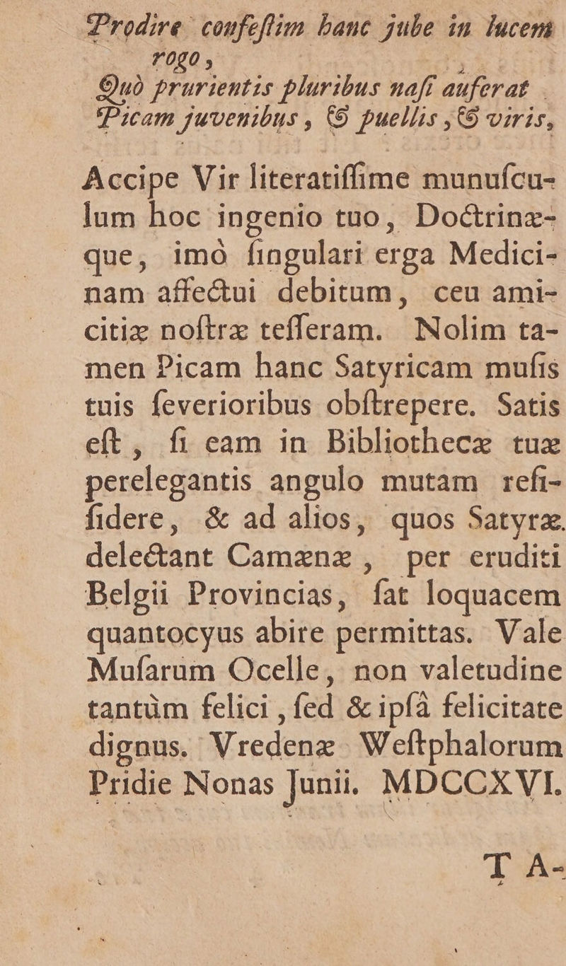 Prodire | coufeftim banc jube in lucet r0g0, Quó prurieutzs pluribus naff auferat Picam juvenibus » (9 pueliis ,9 viris, Accipe Vir literatiffime munufcu- lum hoc ingenio tuo, Doctrinz- que, imo fingulari crga Medici- nam affe&amp;ui debitum, ceu ami- citiz noftrz tefferam. iS oliin ta- men Picam hanc Satyricam mufis tuis feverioribus obftrepere. Satis eft, fi eam in Bibliothecz tuz perelegantis angulo mutam refi- fidere, &amp; ad alios, quos Satyrz. deledant Caménás per eruditi Belgii Provincias, gm loquacem quantocyus abire permittas. Vale Mufarum Ocelle, non valetudine tantüm felici - fed &amp; ipíà felicitate dignus. Vredenz- Weftphalorum Pridie Nonas Junii. MDCCXVI. Ta