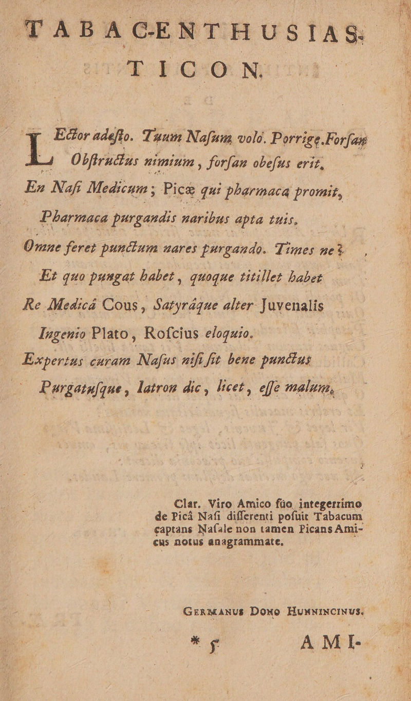 t uem TABACENTHUSIAS. pp ON Ecor adeft. Tuum Nafum vole. Porrige.Forfam Obftructas nimimm , ferfam obefus erit, —— C3 Ex Nafi Medicum ; Picg qui ! pharmaca promit, | Parmaca purgandi naribus apta tuis, Üvene feret punctum uares frrgaudo. Tiwis ze 3 i Ei quo pungat babet . , quoque titillet babet Re AMedicá Cous » Satyráque alter. Juvenalis Ingenio Plato, Rofcius eloguio. | Expertus dai Nafus nifi fit bene punctus Pargatu[ue , latrom dic , licet , effe malus, | Clar. Viro Amico füo, integerrimo de Picà Nafi differenti pofüit Tabacum captans Nafale non tamen Picans Ami- cus notus anagrammate. GrRMANUS Dowo HumwwINCINVS. * y AMI-