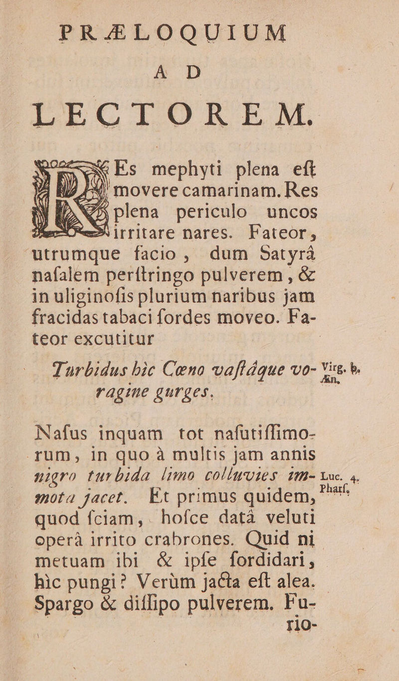 Á&amp; D LECTOREM, Y Es mephyti plena eft 4X, movere camarinam. Res NS plena periculo uncos SERES irritare nares. Fateor, utrumque facio, dum Satyrá nafalem perftringo pulverem , &amp; in uliginofis plurium naribus jam fracidas tabaci fordes moveo. Fa- teor excutitur : Jurbidus bic Ceno vaftáque vo- Xu. ragine gurges. | Nafus inquam tot nafutiffimo- rum, in quo à multis jam annis nigro turbida [nno collwuies H- uc. 4. gota jacet. Et primus quidem, TAM quod fciam, hofce datà veluti operà irrito crabrones. Quid ni. metuam ibi &amp; ipfe fordidari, hic pungi? Verüm jacta eft alea. - Nr &amp; diffipo pulverem. Fu- r1O-