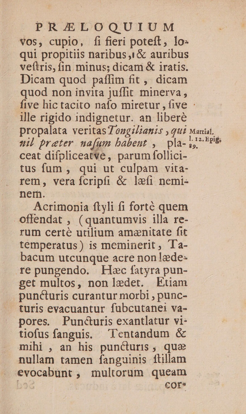 vos, cupio, fi fieri poteft, lo: qui propitiis naribus ,1&amp; auribus veftris, fin minus; dicam &amp; iratis. Dicam quod paffim fit, dicam quod non invita juffit minerva, ille rigido 1indignetur. an libere propalata veritas7ongz/:2nzs qui ui preter ua[um babent , pla- ceat difpliceatve, parum follici- tus fum , qui ut culpam vita- rem, vera fcripti &amp; lefi nemi- nem. Acrimonia ftyli fi forté quem Martial, l. 12, Epig; 89. rum certe utilium amznitate fit temperatus) is meminerit, Ta- bacum utcunque acre nonlede- repungendo. Lec fatyra pun- get multos, non lzedet. Etiam puncturis curantur morbi , punc- turis evacuantur fubcutanei va- pores. Puncturis exantlatur vi: tiofus fanguis. l'entandum &amp; mihi , an his puncturis , que nullam tamen fanguinis ítillam evocabunt , multorum queam bsQ Ri Ccor*