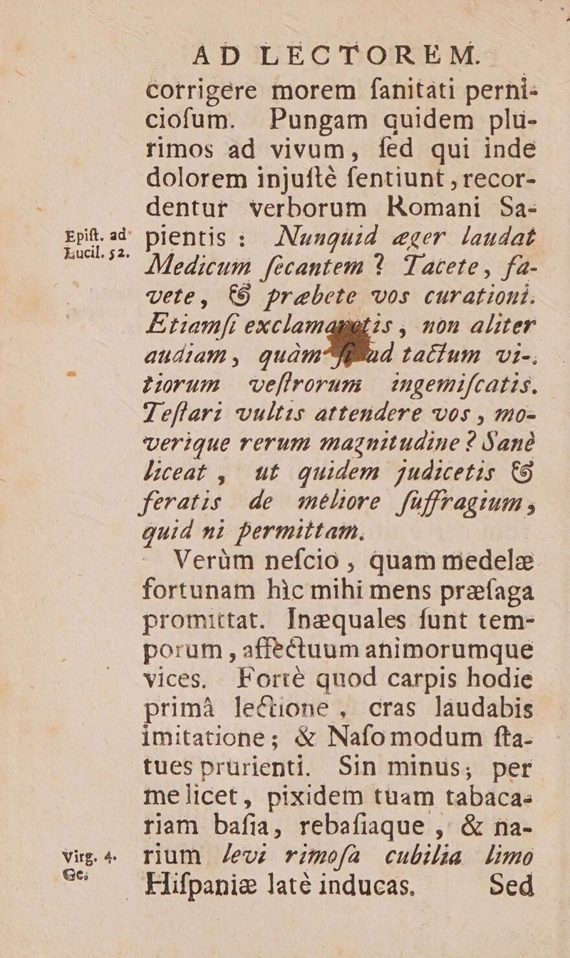 Epift. ad: kucil. 52. Virg. 4. Ge; AD LECTOREM. Corrigere morem fanitati perni- ciofum. Pungam quidem plu- rimos ad vivum, fed qui inde dolorem injufté fentiunt ;recor- dentur verborum Romani S$a- plentis : | Nauuguzd «eger. laudat Medicum fecantem *. Tacete , fa- vete, 69 prebete vos curationi. Etiam[i exclamaggtis , uon aliter audiam, quàm d tactum vi-, harum ve[flrorum mgemifcatis. Zeflarz vultis attendere vos , »uo- verique rerum magnitudine ? Yanà heat , ut quidem jgudicetis €9 feratis de qehore füffragium quid mi permittam. Verüm nefcio , quam medele fortunam hic mihi mens przfaga promittat. Inequales funt tem- porum , affectuum animorumque vices. Forté quod carpis hodie primà lectione , cras laudabis imitatione; &amp; Nafo modum fta. tues prürienti. Sin minus; per me licet, pixidem tuam tabaca. riam bafia, rebafiaque ,' &amp; na- rium Zev; rimofa cubilia limo