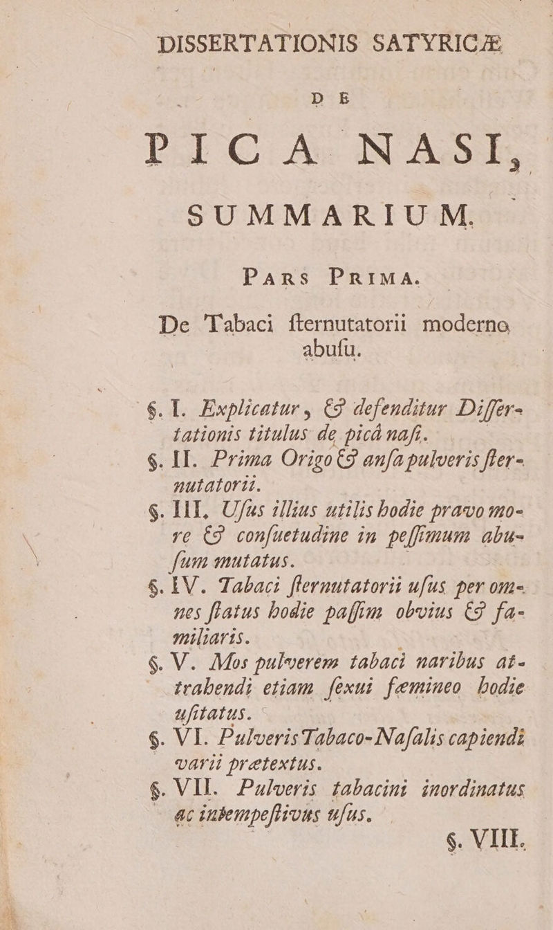 DISSERTATIONIS SATYRICJE D E P ] C Às AN AS SUMMARIUM. PAns PniMA. De 'Tabaci fternutatorii moderno abufu. $. Il. Explicatur , C9 defenditur Differ- tationis titulus de picá naft. $. II. Prima OrigoC9 anfa pulveris fler- nutatori. . HE, Ufus illius utilis bodie pravo mo- ve C2 confuetudine in pe[fmum abu- fum amutatus. 6. IV. Tabaci flernutatorii ufus per om-. nes flatus bodie paffim obvius C9 fa- miliaris. trabendi etiam. fexui femineo bodie ufitatus. $. VI. Pulveris Tabaco- Nafalis capiendi . «arii pretextus. $. VII. Pulveris tabacimi inordinatus ac inbempe[lious ufus. $. VIII. we