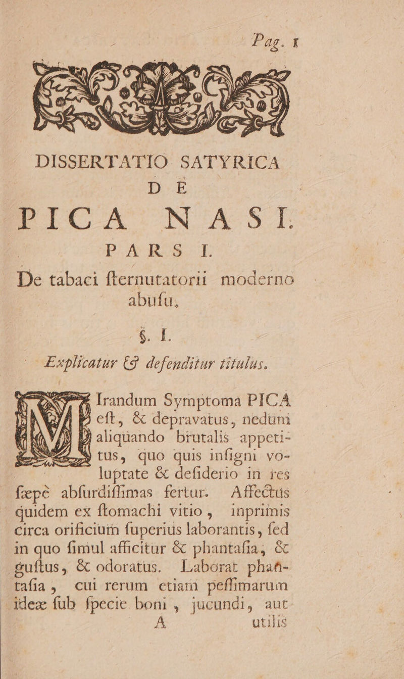 DE PICA NASI D Au &amp;-E De tabaci fternutatorii moderno abufu, $. sf. Explicatur C9. defenditur titulus. Ov X Irndum Symptoma PICA D cft, &amp; depravatus, neduni [)  aliquando brutalis appeti- 27. M) tUs, quo quis infigni vo- Ec luptate &amp; defiderio in ies fepe abfurdiffimas fertur. ^ Affectus quidem ex ftomachi vitio , inprimis in quo fimul affüicitar &amp; phantafia, &amp; tafia , cui rerum ctiani peffimarum ldez fub fpecie boni , jücundi, aut eB... utilis