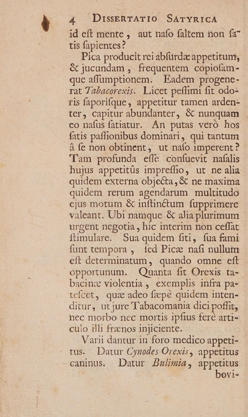 id eft mente , aut nafo faltem non fa tis fapientes? | Pica producit rei abfürdz appetitum; &amp; jucundam ,. frequentem copiofam- que affumptionem. | Eadem progene- rat Tabacorexis. Licet peffimi fit odo- ris faporifque, appetitur tamen arden- ter, capitur abundanter, &amp; nunquam co nafus fatiatur. An putas veró hos . fatis paffionibus dominari, qui tantum à fe non obtinent, ut naío imperent ? Tam profunda effe confuevit nafalis hujus appetitüs impreffio, ut ne alia quidem externa objecta, &amp; ne maxima quidem rerum agendarum multitudo ejus motum &amp; infünctum fupprimere valeant. Ubi namque &amp; alia plurimum urgent negotia , hic interim non ceffat itimulare. Sua quidem fiti, fua fami funt tempora , fed Pica nafi nullum eft determinatum, quando omne eft opportunum. Quanta fit Orexis ta- bacinz violentia, exemplis infra pa tcícet, quz adeo fzxpé quidem inten- ditur, ut jure Tabacomania dici poffit, nec morbo nec mortis ipfius feré arti- culo illi frznos injiciente. Varii dantur in foro medico appeti- tus. Datur Cynodes Orexis, appetitus caninus. Datur Ba/imia, appetitus | bovi-