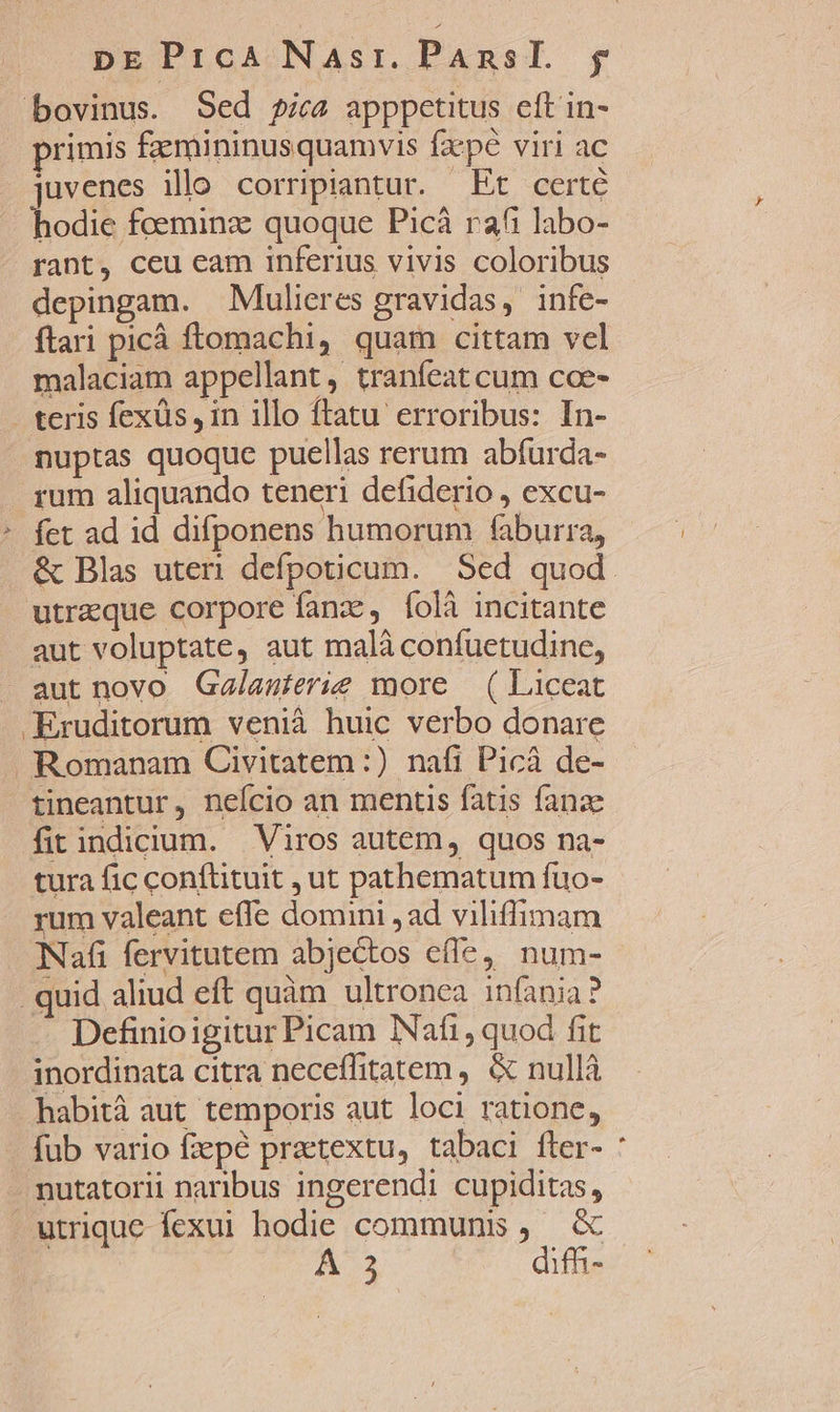 bovinus. Sed pica apppetitus eft in- primis fzemininusquamvis fzpé viri ac iuvenes illo corripiantur. Et certe bod foeminz: quoque Picà rafi labo- rant, ceu eam inferius vivis coloribus depingam. Mulieres gravidas, infe- ftari picà ftomachi, quam cittam vel malaciam appellant, tranfeat cum coe- . teris fexüs , in illo ftatu erroribus: In- nuptas quoque puellas rerum abfurda- rum aliquando teneri defiderio , excu- * fet ad id difponens humorum faburra, &amp; Blas uteri defpoticum. | Sed quod. utrzque corpore fanz , foli incitante aut voluptate, aut malà confuetudine, aut novo Ga/lasierie more — ( Liceat .Eruditorum venià huic verbo donare Romanam Civitatem:) nafi Picá de- tineantur, neício an mentis fatis fanze fit indicium. Viros autem, quos na- tura fic conftituit , ut pathematum fuo- rum valeant effe domini , ad viliffimam Nafi fervitutem abjectos effe, num- quid aliud eft quàm ultronea infania? Definioigitur Picam Nafi, quod fit inordinata citra neceflitatem , &amp; nullà habità aut temporis aut loci ratione, - fub vario fiepé praetextu, tabaci íter- . nutatorii naribus ingerendi cupiditas, . utrique fexui hodie communis, &amp; 23 difm- »