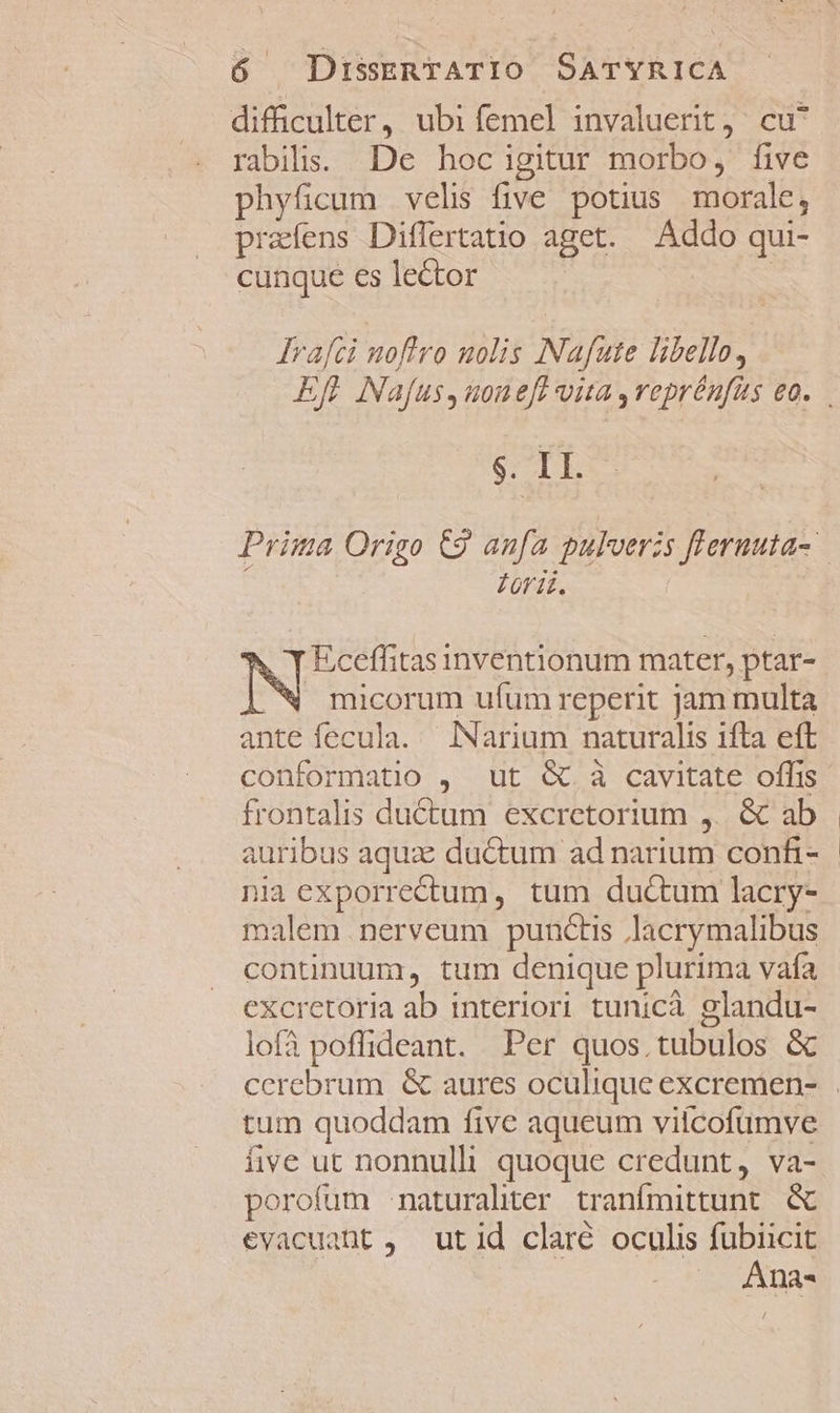 difficulter, ubi femel invaluerit, cu^ rabilis. De hocigitur morbo, five phyficum velis five potius morale, praíens Differtatio aget. Addo qui- cunque es lector : lrafei noftro nolis Nafute libello, $. IL. Züri£. X T Eceffitas inventionum mater, ptar- micorum ufum reperit jam multa ante fecula. lNarium naturalis ifta eft conformatio , ut &amp; à cavitate offis frontalis ductum excrctorium ,. &amp; ab auribus aqux: ductum ad narium confi- nia exporrectum , tum duc&amp;tum lacry- malem .nerveum punctis lacrymalibus continuum, tum denique plurima vafa excretoria ab interiori tunicà glandu- lofà poffideant. Per quos. tubulos &amp; tum quoddam five aqueum viícofumve iive ut nonnulli quoque credunt, va- porofum naturaliter tranfmittunt. &amp; €vacuant ,. utid claré oculis fubiicit Ana-