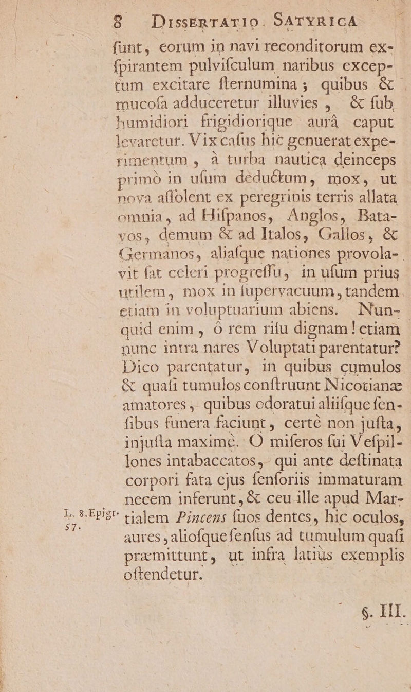 funt, eorum Jn navi reconditorum ex- fpirantem pulvifculum naribus excep- tum excitare fternumina ; quibus &amp; mucofa adduceretur illuvies ,/— &amp; fub. humidiori frigidiorique / aurà caput levaretur. Vix cafus hic genuerat expe- rimentum , à turba nautica deinceps primo in ufum deductum, mox, ut nova affolent ex peregrinis terris allata omnia, ad Hifpanos, Anglos, Bata- vos, demum &amp; ad Italos, Gallos, &amp; Germanos, aliafque nationes provola- . vit fat celeri progreffu, in ufum prius utilem, mox in fupervacuum , tandem. ctiam in voluptuarium abiens. INun- quid enim , ó rem rifu dignam! etiam nunc intra nares Voluptati parentatur? Dico parentatur, in quibus cumulos &amp; quafi tumulos conftruunt INicotianze amatores ,. quibus odoratui aliifque fen- fibus funera faciunt, certé non jufta, injufta maximé.: O miferos fui Vefpil- lones intabaccatos ,- qui ante deftinata corpori fata ejus fenforiis immaturam . necem inferunt, &amp; ccu ille apud Mar- i npe tialem Piacens fuos dentes, hic oculos, ] aures , aliofquefenfus ad tumulum quafi pramittunt, ut infra latius exemplis oftendetur. | $. IH.