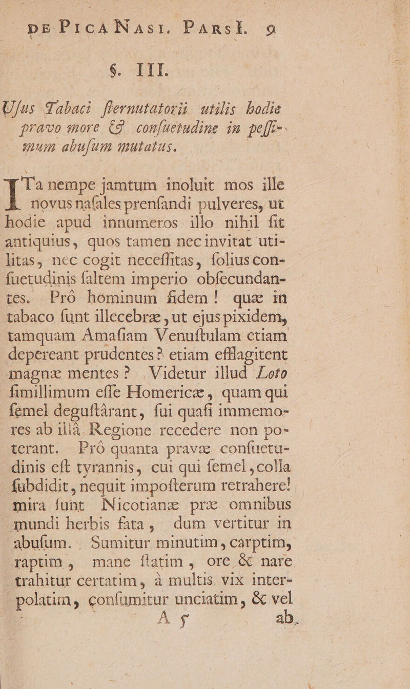 $. III. U/us Tabaci flermutatorii utilis bodie pravo more C9. confuetudine in pe[F-. mum abufum mutatus. ipe nempe jamtum noluit mos ille novus nafales prenfandi pulveres, ut hodie apud innumeros illo mihil fit antiquius, quos tamen nec invitat uti- litas, nec cogit neceffitas, foliuscon- fuetudinis faltem imperio obfecundan- tes. Pró hominum fidem! quz in tabaco funt illecebrz , ut ejus pixidem, tamquam Amafiam Venuftulam etiam depereant prudentes? etiam efflagitent magna mentes? , Videtur illud Lofo fimillimum efle Homericz , quam qui femel deguftárant, fui quafi immemo- res ab ilià. Regione recedere non po- terant. Pró quanta pravz. confuetu- dinis cft tyrannis, cui qui femel ,colla abdidit, nequit impofterum retrahere! mira funt icotianz prz omnibus 3nundi herbis fata, | dum vertitur in abufum. . Sumitur minutim, carptim, raptim , mane ftatim , ore &amp; nare trahitur certatim , à Danes vIX Inter- | polatim, confümitur unciatim , &amp; vel Á y ab,