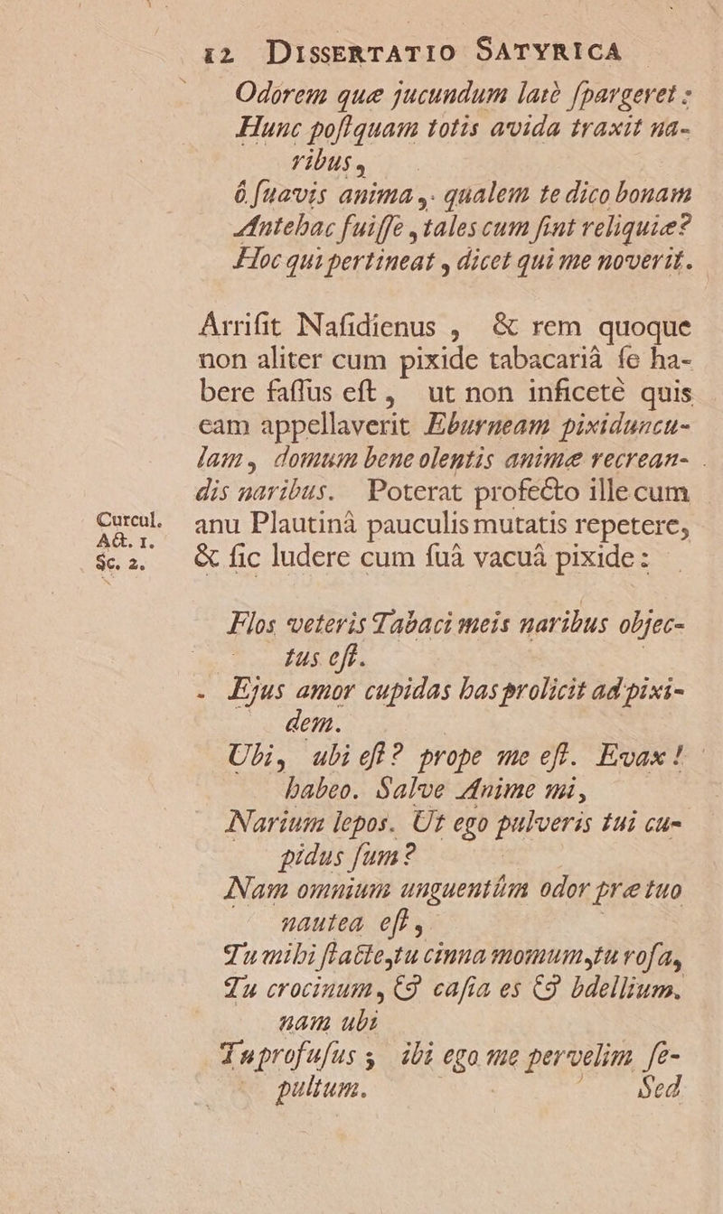 Curcul. AG. 1. se. 2« 12 DissERTATIO SATYRICA | Odorem que jucundum latà fpargeret Hunc pofiquam totis avida traxit na- VibUs ó fuavis anima, qualem te dico bonam ntebac fuiffe tales cum fint reliquie? Hoc qui pertineat , dicet qui me noverit. Arrifit Nafidienus , &amp; rem quoque non aliter cum pixide tabacarià fe ha- bere faffus eft, ut non inficeté quis cam appellaverit Eburneam pixiduncu- jam, domum bene olentis anime recrean- dis naribus. Poterat profecto ille cum anu Plautinà pauculis mutatis repetere, &amp; fic ludere cum fuà vacuà pixide: Flos veteris Tabaci meis naribus objec- Lus eft. Ejus amor cupidas basprolicit ad pixi- .. dem. | Ubi, ubieff? prope me efl. Evax!- babeo. Salve dnime mi, Narium lepos. Ut ego pulveris tui cu- gidus fum: ? | Nam omnium unguenti odor pretuo nautea eff, qumibi Jfla&amp;teytu cina momumyrt rofa, Zu crociuum,€9 cafia es C9 bdellium. am ubi Juprofufus y ibi ego. pervelim fe- e pulum. Sed